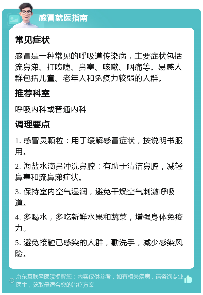 感冒就医指南 常见症状 感冒是一种常见的呼吸道传染病，主要症状包括流鼻涕、打喷嚏、鼻塞、咳嗽、咽痛等。易感人群包括儿童、老年人和免疫力较弱的人群。 推荐科室 呼吸内科或普通内科 调理要点 1. 感冒灵颗粒：用于缓解感冒症状，按说明书服用。 2. 海盐水滴鼻冲洗鼻腔：有助于清洁鼻腔，减轻鼻塞和流鼻涕症状。 3. 保持室内空气湿润，避免干燥空气刺激呼吸道。 4. 多喝水，多吃新鲜水果和蔬菜，增强身体免疫力。 5. 避免接触已感染的人群，勤洗手，减少感染风险。