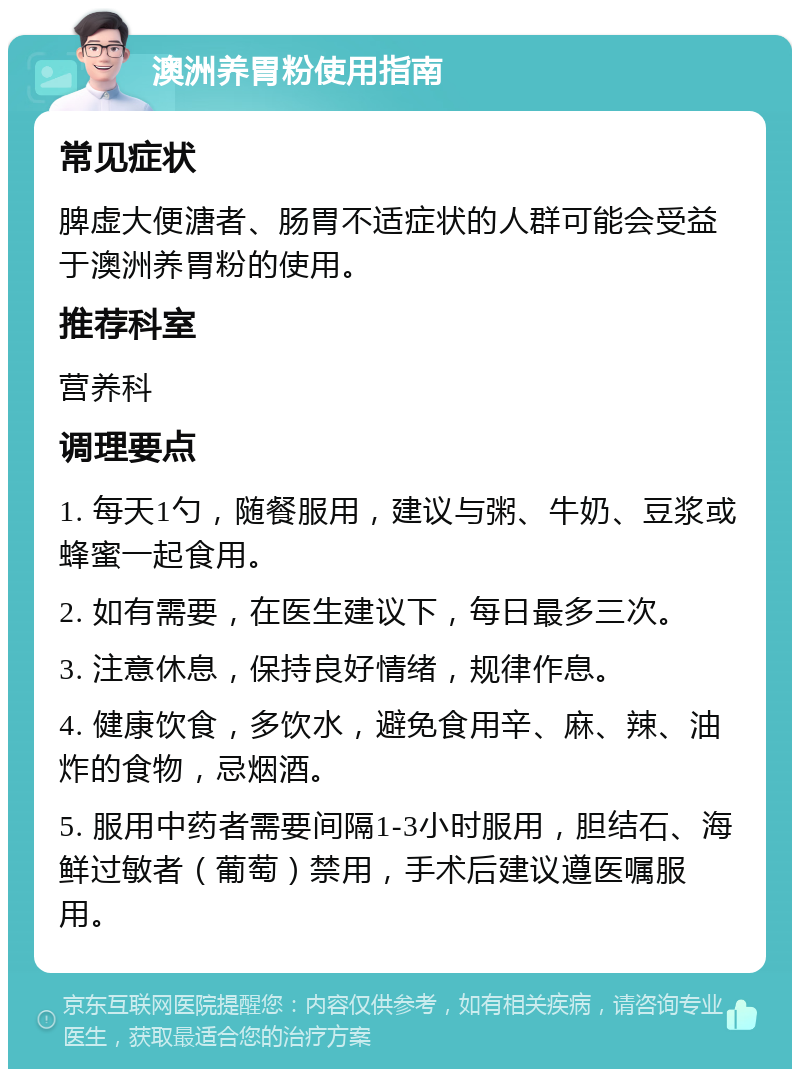 澳洲养胃粉使用指南 常见症状 脾虚大便溏者、肠胃不适症状的人群可能会受益于澳洲养胃粉的使用。 推荐科室 营养科 调理要点 1. 每天1勺，随餐服用，建议与粥、牛奶、豆浆或蜂蜜一起食用。 2. 如有需要，在医生建议下，每日最多三次。 3. 注意休息，保持良好情绪，规律作息。 4. 健康饮食，多饮水，避免食用辛、麻、辣、油炸的食物，忌烟酒。 5. 服用中药者需要间隔1-3小时服用，胆结石、海鲜过敏者（葡萄）禁用，手术后建议遵医嘱服用。