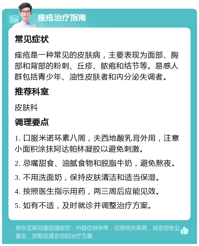 痤疮治疗指南 常见症状 痤疮是一种常见的皮肤病，主要表现为面部、胸部和背部的粉刺、丘疹、脓疱和结节等。易感人群包括青少年、油性皮肤者和内分泌失调者。 推荐科室 皮肤科 调理要点 1. 口服米诺环素八周，夫西地酸乳膏外用，注意小面积涂抹阿达帕林凝胶以避免刺激。 2. 忌嘴甜食、油腻食物和脱脂牛奶，避免熬夜。 3. 不用洗面奶，保持皮肤清洁和适当保湿。 4. 按照医生指示用药，两三周后应能见效。 5. 如有不适，及时就诊并调整治疗方案。