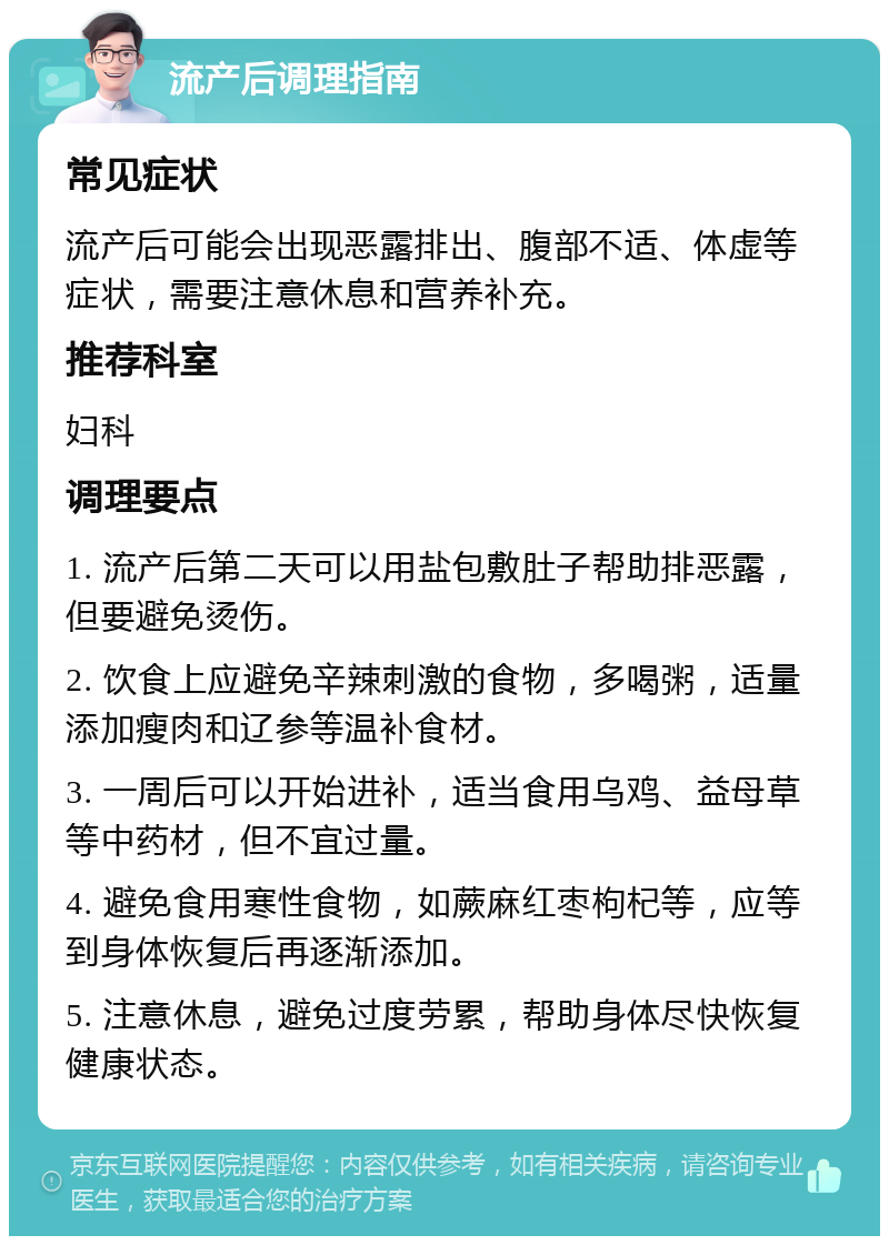 流产后调理指南 常见症状 流产后可能会出现恶露排出、腹部不适、体虚等症状，需要注意休息和营养补充。 推荐科室 妇科 调理要点 1. 流产后第二天可以用盐包敷肚子帮助排恶露，但要避免烫伤。 2. 饮食上应避免辛辣刺激的食物，多喝粥，适量添加瘦肉和辽参等温补食材。 3. 一周后可以开始进补，适当食用乌鸡、益母草等中药材，但不宜过量。 4. 避免食用寒性食物，如蕨麻红枣枸杞等，应等到身体恢复后再逐渐添加。 5. 注意休息，避免过度劳累，帮助身体尽快恢复健康状态。