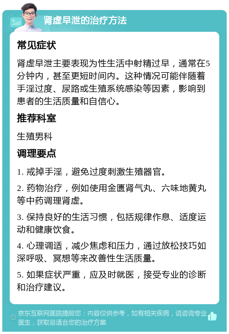 肾虚早泄的治疗方法 常见症状 肾虚早泄主要表现为性生活中射精过早，通常在5分钟内，甚至更短时间内。这种情况可能伴随着手淫过度、尿路或生殖系统感染等因素，影响到患者的生活质量和自信心。 推荐科室 生殖男科 调理要点 1. 戒掉手淫，避免过度刺激生殖器官。 2. 药物治疗，例如使用金匮肾气丸、六味地黄丸等中药调理肾虚。 3. 保持良好的生活习惯，包括规律作息、适度运动和健康饮食。 4. 心理调适，减少焦虑和压力，通过放松技巧如深呼吸、冥想等来改善性生活质量。 5. 如果症状严重，应及时就医，接受专业的诊断和治疗建议。