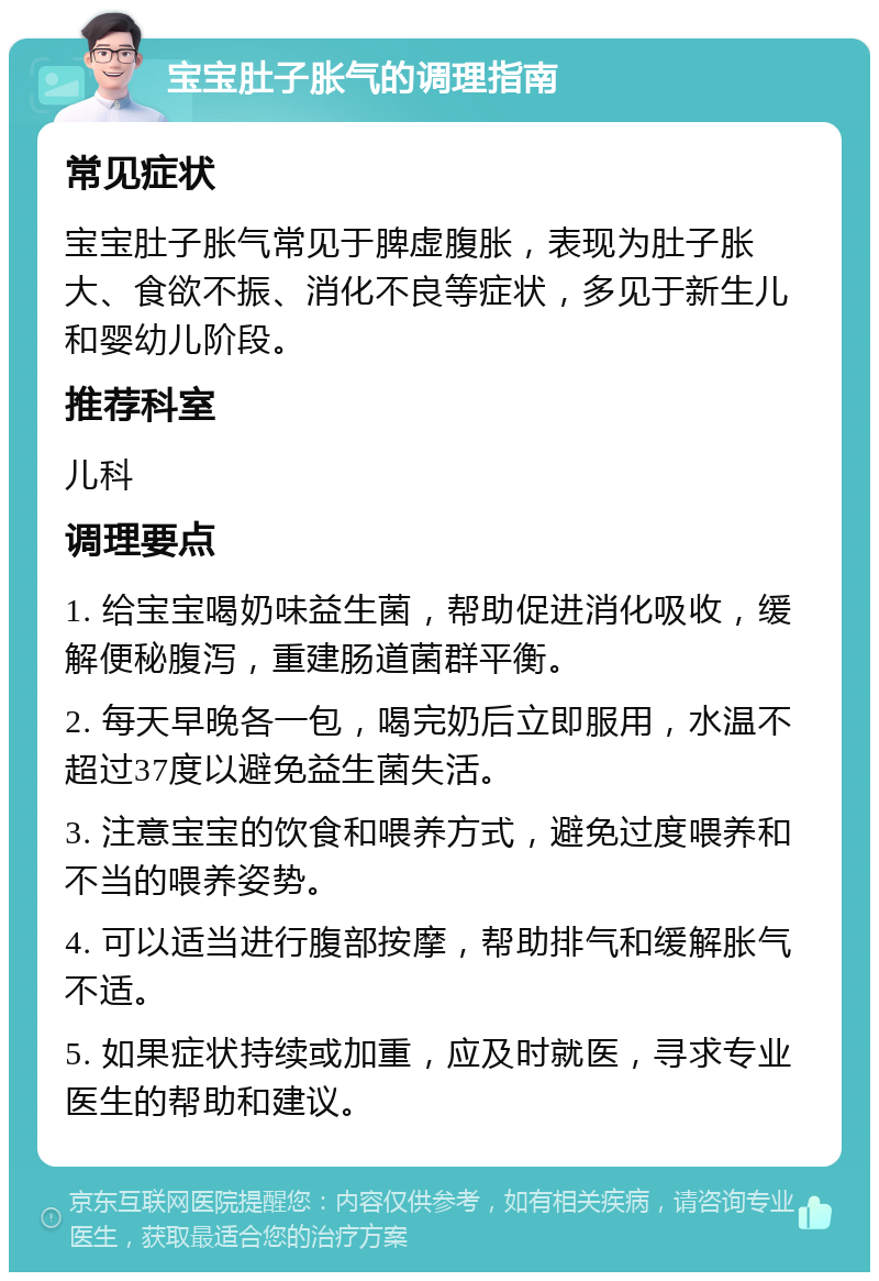 宝宝肚子胀气的调理指南 常见症状 宝宝肚子胀气常见于脾虚腹胀，表现为肚子胀大、食欲不振、消化不良等症状，多见于新生儿和婴幼儿阶段。 推荐科室 儿科 调理要点 1. 给宝宝喝奶味益生菌，帮助促进消化吸收，缓解便秘腹泻，重建肠道菌群平衡。 2. 每天早晚各一包，喝完奶后立即服用，水温不超过37度以避免益生菌失活。 3. 注意宝宝的饮食和喂养方式，避免过度喂养和不当的喂养姿势。 4. 可以适当进行腹部按摩，帮助排气和缓解胀气不适。 5. 如果症状持续或加重，应及时就医，寻求专业医生的帮助和建议。