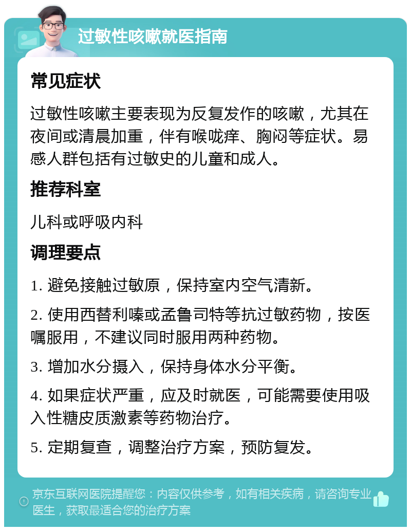 过敏性咳嗽就医指南 常见症状 过敏性咳嗽主要表现为反复发作的咳嗽，尤其在夜间或清晨加重，伴有喉咙痒、胸闷等症状。易感人群包括有过敏史的儿童和成人。 推荐科室 儿科或呼吸内科 调理要点 1. 避免接触过敏原，保持室内空气清新。 2. 使用西替利嗪或孟鲁司特等抗过敏药物，按医嘱服用，不建议同时服用两种药物。 3. 增加水分摄入，保持身体水分平衡。 4. 如果症状严重，应及时就医，可能需要使用吸入性糖皮质激素等药物治疗。 5. 定期复查，调整治疗方案，预防复发。