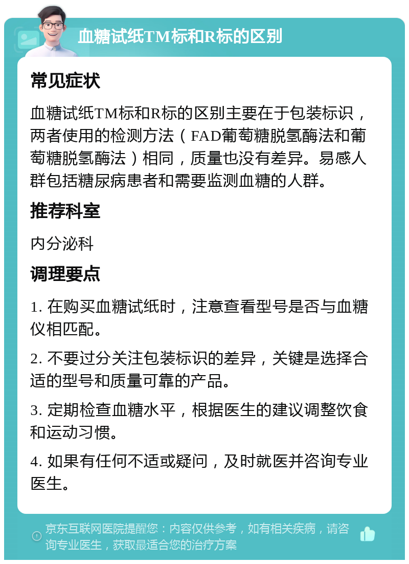 血糖试纸TM标和R标的区别 常见症状 血糖试纸TM标和R标的区别主要在于包装标识，两者使用的检测方法（FAD葡萄糖脱氢酶法和葡萄糖脱氢酶法）相同，质量也没有差异。易感人群包括糖尿病患者和需要监测血糖的人群。 推荐科室 内分泌科 调理要点 1. 在购买血糖试纸时，注意查看型号是否与血糖仪相匹配。 2. 不要过分关注包装标识的差异，关键是选择合适的型号和质量可靠的产品。 3. 定期检查血糖水平，根据医生的建议调整饮食和运动习惯。 4. 如果有任何不适或疑问，及时就医并咨询专业医生。