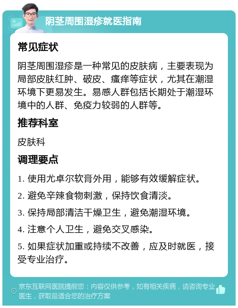 阴茎周围湿疹就医指南 常见症状 阴茎周围湿疹是一种常见的皮肤病，主要表现为局部皮肤红肿、破皮、瘙痒等症状，尤其在潮湿环境下更易发生。易感人群包括长期处于潮湿环境中的人群、免疫力较弱的人群等。 推荐科室 皮肤科 调理要点 1. 使用尤卓尔软膏外用，能够有效缓解症状。 2. 避免辛辣食物刺激，保持饮食清淡。 3. 保持局部清洁干燥卫生，避免潮湿环境。 4. 注意个人卫生，避免交叉感染。 5. 如果症状加重或持续不改善，应及时就医，接受专业治疗。