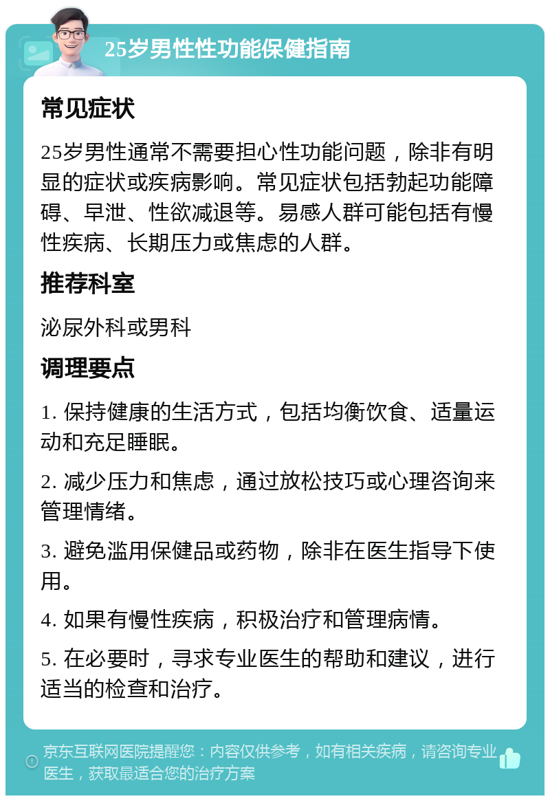 25岁男性性功能保健指南 常见症状 25岁男性通常不需要担心性功能问题，除非有明显的症状或疾病影响。常见症状包括勃起功能障碍、早泄、性欲减退等。易感人群可能包括有慢性疾病、长期压力或焦虑的人群。 推荐科室 泌尿外科或男科 调理要点 1. 保持健康的生活方式，包括均衡饮食、适量运动和充足睡眠。 2. 减少压力和焦虑，通过放松技巧或心理咨询来管理情绪。 3. 避免滥用保健品或药物，除非在医生指导下使用。 4. 如果有慢性疾病，积极治疗和管理病情。 5. 在必要时，寻求专业医生的帮助和建议，进行适当的检查和治疗。