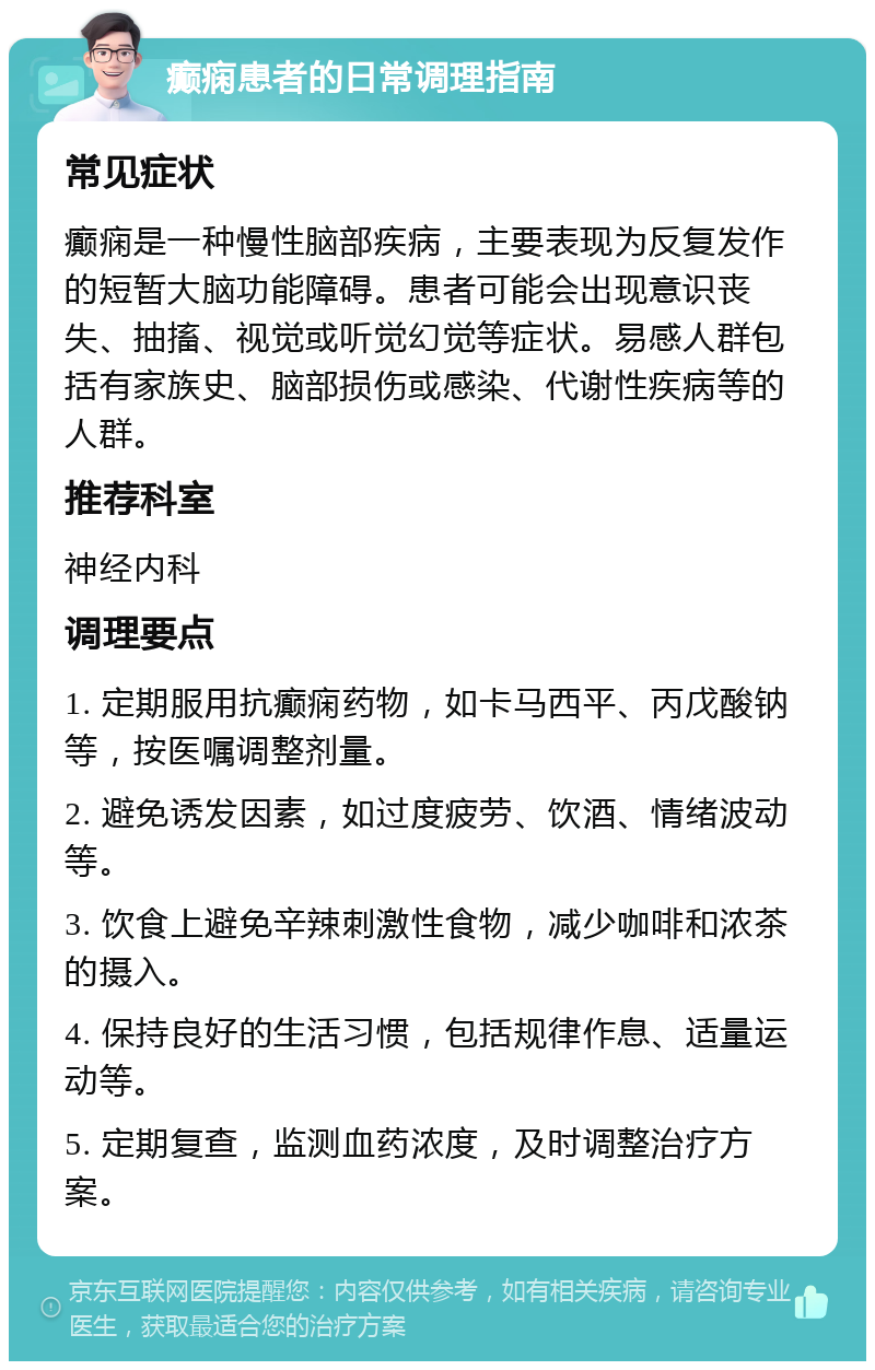 癫痫患者的日常调理指南 常见症状 癫痫是一种慢性脑部疾病，主要表现为反复发作的短暂大脑功能障碍。患者可能会出现意识丧失、抽搐、视觉或听觉幻觉等症状。易感人群包括有家族史、脑部损伤或感染、代谢性疾病等的人群。 推荐科室 神经内科 调理要点 1. 定期服用抗癫痫药物，如卡马西平、丙戊酸钠等，按医嘱调整剂量。 2. 避免诱发因素，如过度疲劳、饮酒、情绪波动等。 3. 饮食上避免辛辣刺激性食物，减少咖啡和浓茶的摄入。 4. 保持良好的生活习惯，包括规律作息、适量运动等。 5. 定期复查，监测血药浓度，及时调整治疗方案。