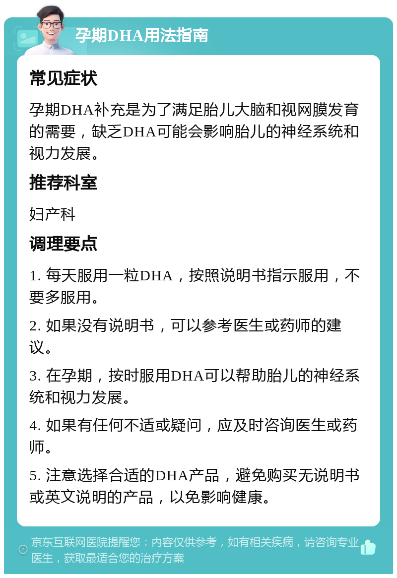 孕期DHA用法指南 常见症状 孕期DHA补充是为了满足胎儿大脑和视网膜发育的需要，缺乏DHA可能会影响胎儿的神经系统和视力发展。 推荐科室 妇产科 调理要点 1. 每天服用一粒DHA，按照说明书指示服用，不要多服用。 2. 如果没有说明书，可以参考医生或药师的建议。 3. 在孕期，按时服用DHA可以帮助胎儿的神经系统和视力发展。 4. 如果有任何不适或疑问，应及时咨询医生或药师。 5. 注意选择合适的DHA产品，避免购买无说明书或英文说明的产品，以免影响健康。