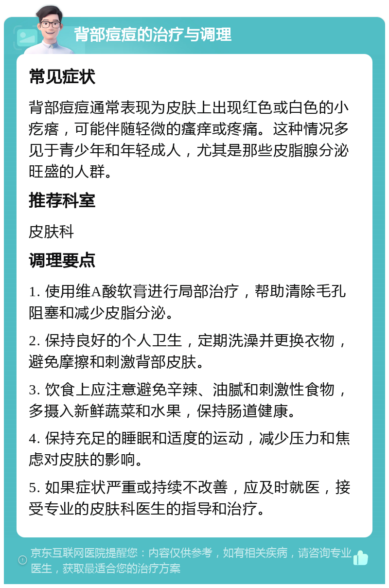 背部痘痘的治疗与调理 常见症状 背部痘痘通常表现为皮肤上出现红色或白色的小疙瘩，可能伴随轻微的瘙痒或疼痛。这种情况多见于青少年和年轻成人，尤其是那些皮脂腺分泌旺盛的人群。 推荐科室 皮肤科 调理要点 1. 使用维A酸软膏进行局部治疗，帮助清除毛孔阻塞和减少皮脂分泌。 2. 保持良好的个人卫生，定期洗澡并更换衣物，避免摩擦和刺激背部皮肤。 3. 饮食上应注意避免辛辣、油腻和刺激性食物，多摄入新鲜蔬菜和水果，保持肠道健康。 4. 保持充足的睡眠和适度的运动，减少压力和焦虑对皮肤的影响。 5. 如果症状严重或持续不改善，应及时就医，接受专业的皮肤科医生的指导和治疗。