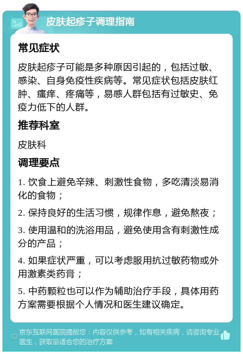 皮肤起疹子调理指南 常见症状 皮肤起疹子可能是多种原因引起的，包括过敏、感染、自身免疫性疾病等。常见症状包括皮肤红肿、瘙痒、疼痛等，易感人群包括有过敏史、免疫力低下的人群。 推荐科室 皮肤科 调理要点 1. 饮食上避免辛辣、刺激性食物，多吃清淡易消化的食物； 2. 保持良好的生活习惯，规律作息，避免熬夜； 3. 使用温和的洗浴用品，避免使用含有刺激性成分的产品； 4. 如果症状严重，可以考虑服用抗过敏药物或外用激素类药膏； 5. 中药颗粒也可以作为辅助治疗手段，具体用药方案需要根据个人情况和医生建议确定。