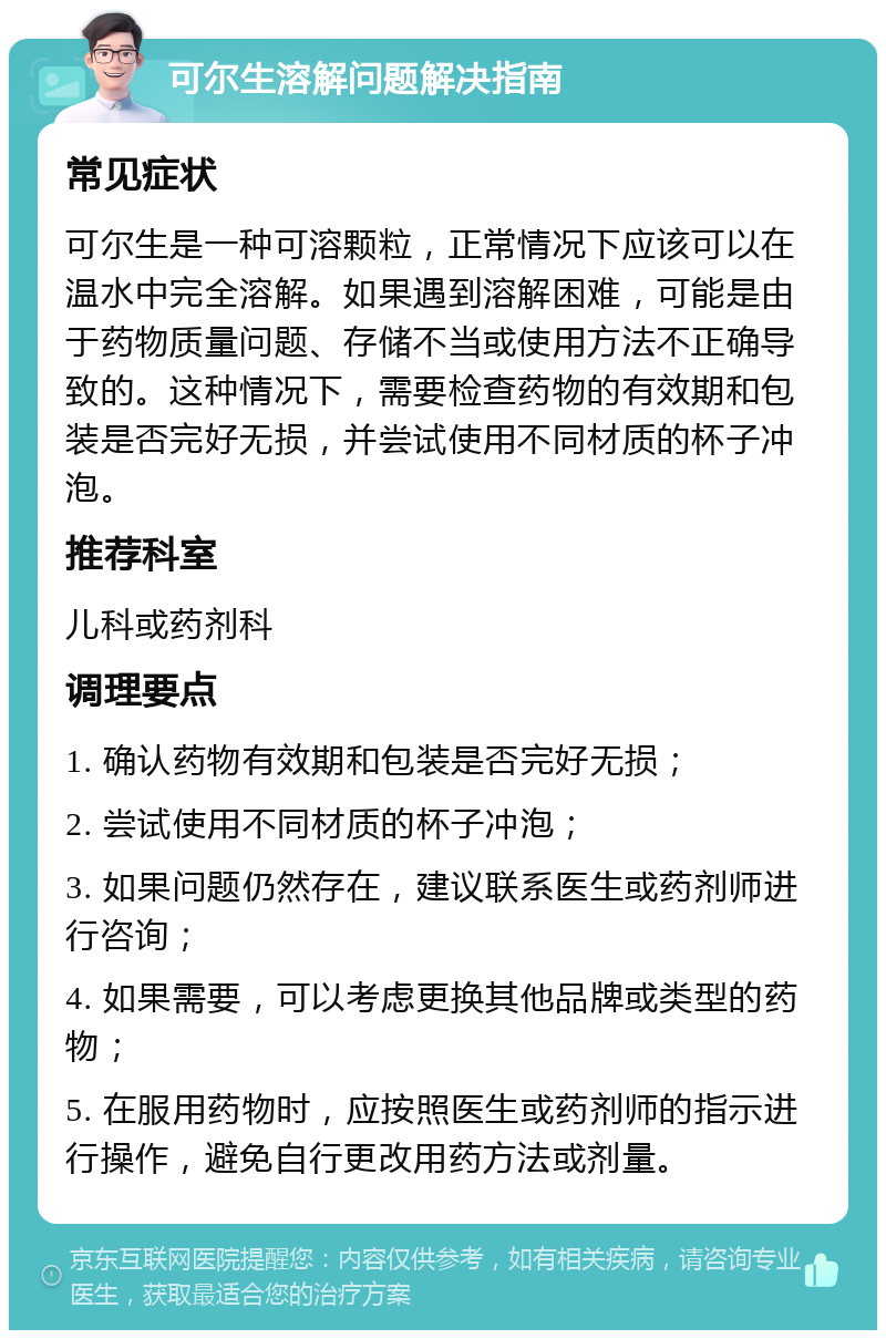 可尔生溶解问题解决指南 常见症状 可尔生是一种可溶颗粒，正常情况下应该可以在温水中完全溶解。如果遇到溶解困难，可能是由于药物质量问题、存储不当或使用方法不正确导致的。这种情况下，需要检查药物的有效期和包装是否完好无损，并尝试使用不同材质的杯子冲泡。 推荐科室 儿科或药剂科 调理要点 1. 确认药物有效期和包装是否完好无损； 2. 尝试使用不同材质的杯子冲泡； 3. 如果问题仍然存在，建议联系医生或药剂师进行咨询； 4. 如果需要，可以考虑更换其他品牌或类型的药物； 5. 在服用药物时，应按照医生或药剂师的指示进行操作，避免自行更改用药方法或剂量。