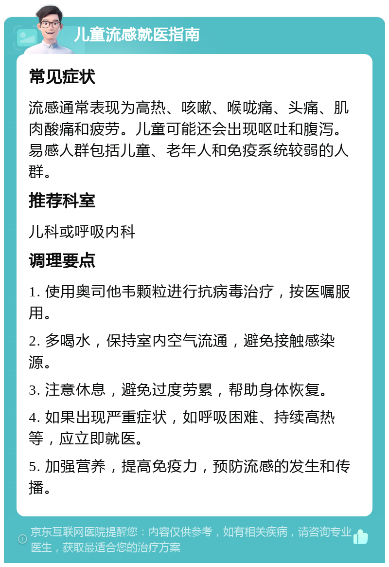 儿童流感就医指南 常见症状 流感通常表现为高热、咳嗽、喉咙痛、头痛、肌肉酸痛和疲劳。儿童可能还会出现呕吐和腹泻。易感人群包括儿童、老年人和免疫系统较弱的人群。 推荐科室 儿科或呼吸内科 调理要点 1. 使用奥司他韦颗粒进行抗病毒治疗，按医嘱服用。 2. 多喝水，保持室内空气流通，避免接触感染源。 3. 注意休息，避免过度劳累，帮助身体恢复。 4. 如果出现严重症状，如呼吸困难、持续高热等，应立即就医。 5. 加强营养，提高免疫力，预防流感的发生和传播。