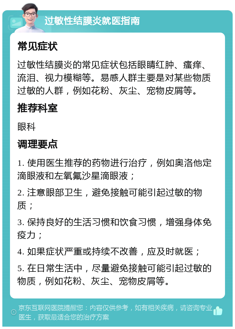 过敏性结膜炎就医指南 常见症状 过敏性结膜炎的常见症状包括眼睛红肿、瘙痒、流泪、视力模糊等。易感人群主要是对某些物质过敏的人群，例如花粉、灰尘、宠物皮屑等。 推荐科室 眼科 调理要点 1. 使用医生推荐的药物进行治疗，例如奥洛他定滴眼液和左氧氟沙星滴眼液； 2. 注意眼部卫生，避免接触可能引起过敏的物质； 3. 保持良好的生活习惯和饮食习惯，增强身体免疫力； 4. 如果症状严重或持续不改善，应及时就医； 5. 在日常生活中，尽量避免接触可能引起过敏的物质，例如花粉、灰尘、宠物皮屑等。