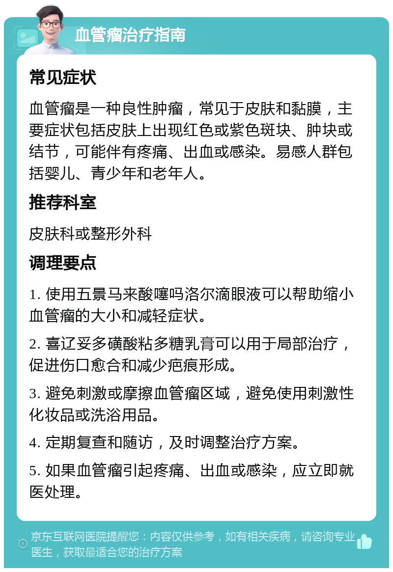 血管瘤治疗指南 常见症状 血管瘤是一种良性肿瘤，常见于皮肤和黏膜，主要症状包括皮肤上出现红色或紫色斑块、肿块或结节，可能伴有疼痛、出血或感染。易感人群包括婴儿、青少年和老年人。 推荐科室 皮肤科或整形外科 调理要点 1. 使用五景马来酸噻吗洛尔滴眼液可以帮助缩小血管瘤的大小和减轻症状。 2. 喜辽妥多磺酸粘多糖乳膏可以用于局部治疗，促进伤口愈合和减少疤痕形成。 3. 避免刺激或摩擦血管瘤区域，避免使用刺激性化妆品或洗浴用品。 4. 定期复查和随访，及时调整治疗方案。 5. 如果血管瘤引起疼痛、出血或感染，应立即就医处理。