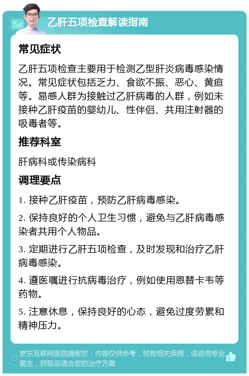 乙肝五项检查解读指南 常见症状 乙肝五项检查主要用于检测乙型肝炎病毒感染情况。常见症状包括乏力、食欲不振、恶心、黄疸等。易感人群为接触过乙肝病毒的人群，例如未接种乙肝疫苗的婴幼儿、性伴侣、共用注射器的吸毒者等。 推荐科室 肝病科或传染病科 调理要点 1. 接种乙肝疫苗，预防乙肝病毒感染。 2. 保持良好的个人卫生习惯，避免与乙肝病毒感染者共用个人物品。 3. 定期进行乙肝五项检查，及时发现和治疗乙肝病毒感染。 4. 遵医嘱进行抗病毒治疗，例如使用恩替卡韦等药物。 5. 注意休息，保持良好的心态，避免过度劳累和精神压力。