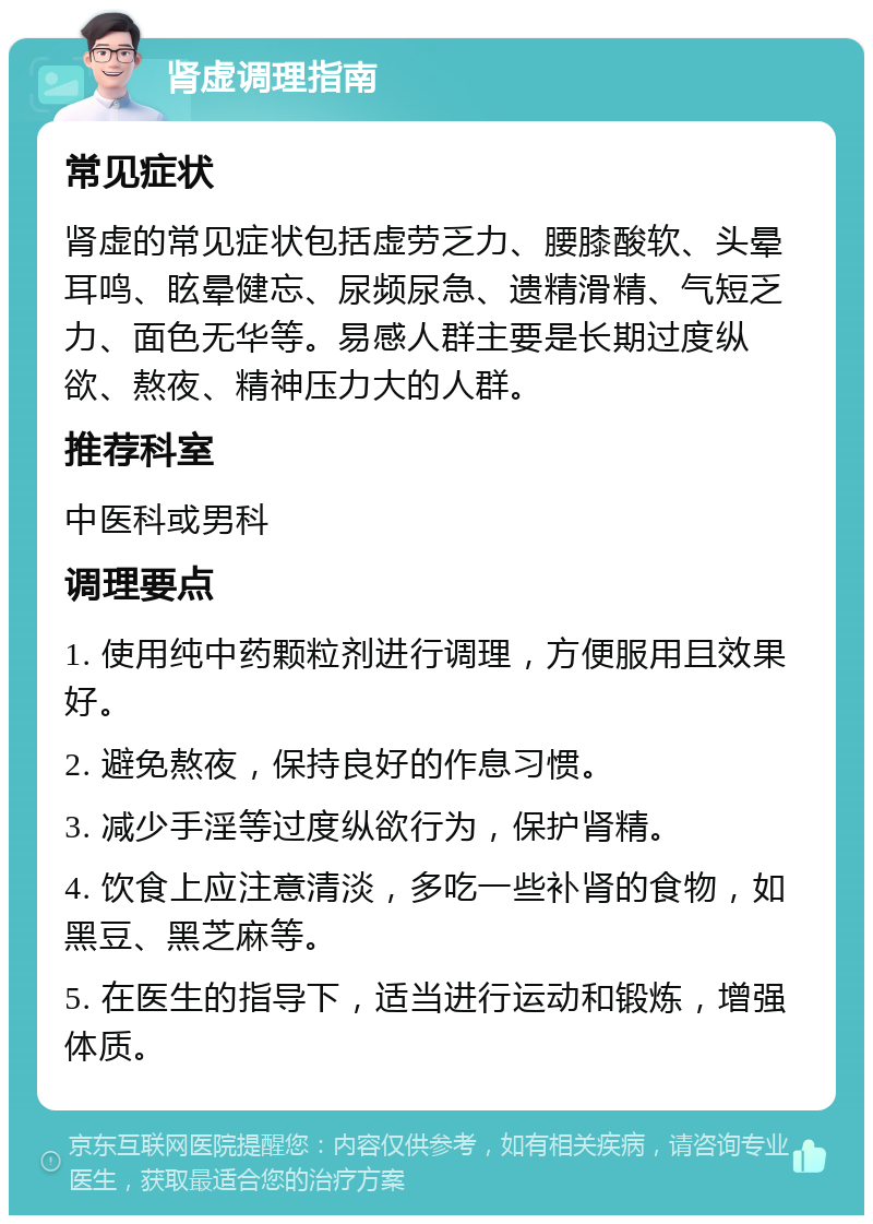 肾虚调理指南 常见症状 肾虚的常见症状包括虚劳乏力、腰膝酸软、头晕耳鸣、眩晕健忘、尿频尿急、遗精滑精、气短乏力、面色无华等。易感人群主要是长期过度纵欲、熬夜、精神压力大的人群。 推荐科室 中医科或男科 调理要点 1. 使用纯中药颗粒剂进行调理，方便服用且效果好。 2. 避免熬夜，保持良好的作息习惯。 3. 减少手淫等过度纵欲行为，保护肾精。 4. 饮食上应注意清淡，多吃一些补肾的食物，如黑豆、黑芝麻等。 5. 在医生的指导下，适当进行运动和锻炼，增强体质。