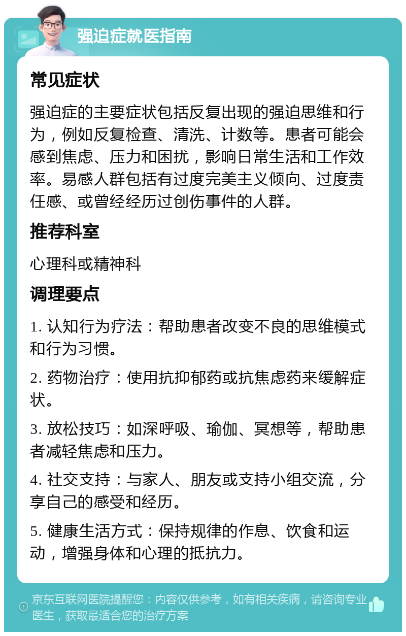 强迫症就医指南 常见症状 强迫症的主要症状包括反复出现的强迫思维和行为，例如反复检查、清洗、计数等。患者可能会感到焦虑、压力和困扰，影响日常生活和工作效率。易感人群包括有过度完美主义倾向、过度责任感、或曾经经历过创伤事件的人群。 推荐科室 心理科或精神科 调理要点 1. 认知行为疗法：帮助患者改变不良的思维模式和行为习惯。 2. 药物治疗：使用抗抑郁药或抗焦虑药来缓解症状。 3. 放松技巧：如深呼吸、瑜伽、冥想等，帮助患者减轻焦虑和压力。 4. 社交支持：与家人、朋友或支持小组交流，分享自己的感受和经历。 5. 健康生活方式：保持规律的作息、饮食和运动，增强身体和心理的抵抗力。