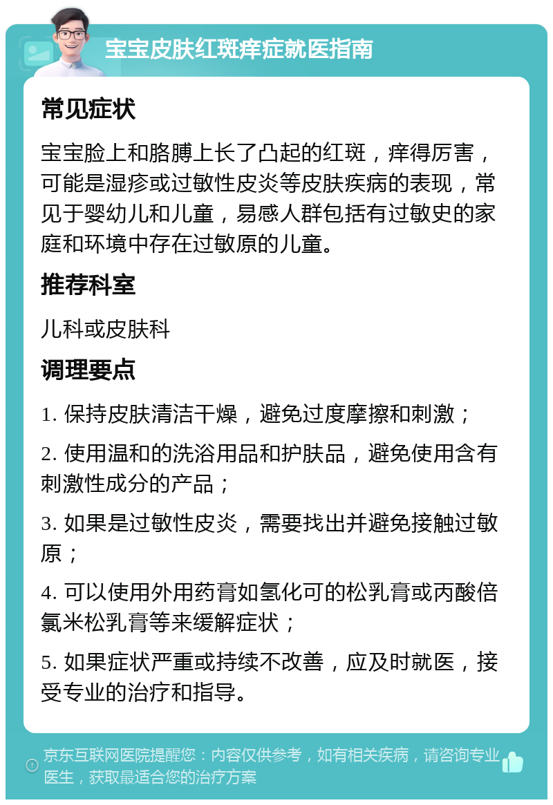 宝宝皮肤红斑痒症就医指南 常见症状 宝宝脸上和胳膊上长了凸起的红斑，痒得厉害，可能是湿疹或过敏性皮炎等皮肤疾病的表现，常见于婴幼儿和儿童，易感人群包括有过敏史的家庭和环境中存在过敏原的儿童。 推荐科室 儿科或皮肤科 调理要点 1. 保持皮肤清洁干燥，避免过度摩擦和刺激； 2. 使用温和的洗浴用品和护肤品，避免使用含有刺激性成分的产品； 3. 如果是过敏性皮炎，需要找出并避免接触过敏原； 4. 可以使用外用药膏如氢化可的松乳膏或丙酸倍氯米松乳膏等来缓解症状； 5. 如果症状严重或持续不改善，应及时就医，接受专业的治疗和指导。