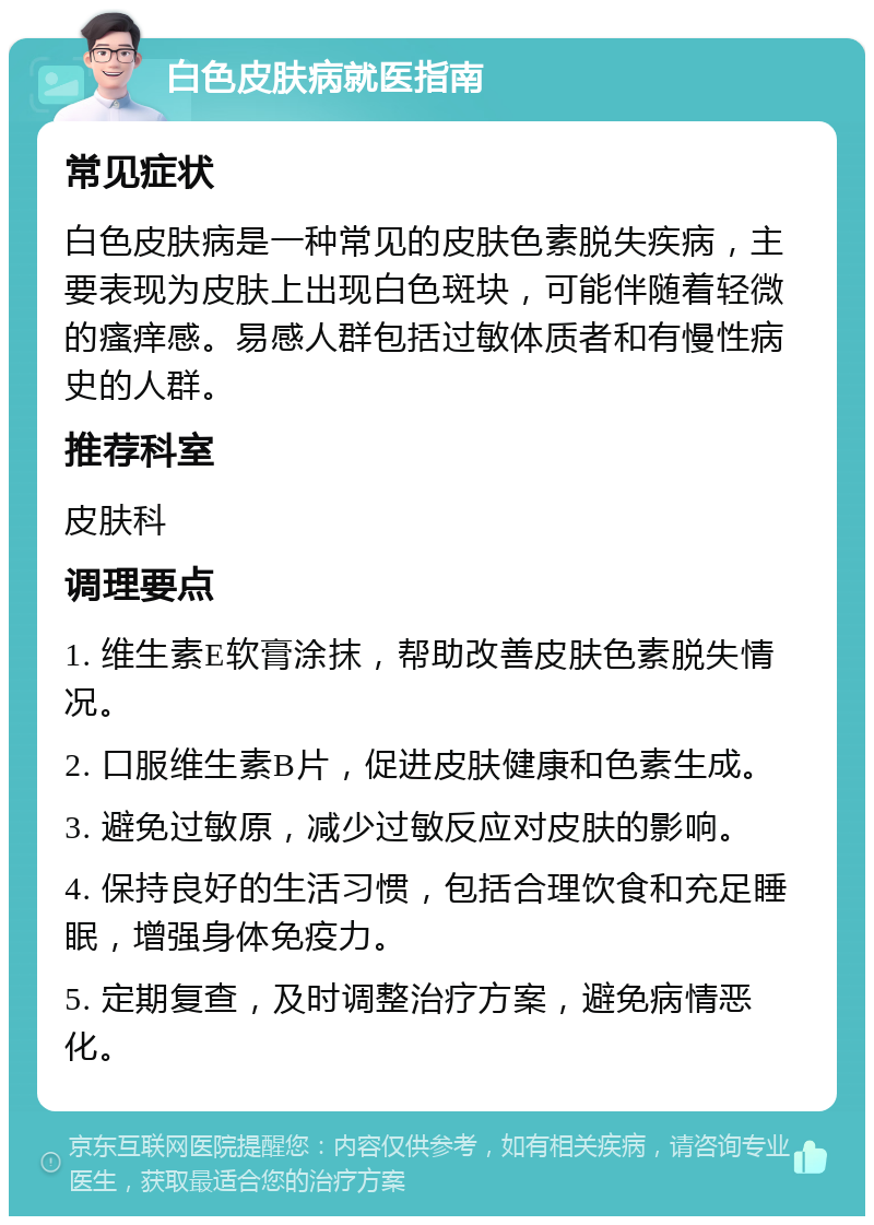 白色皮肤病就医指南 常见症状 白色皮肤病是一种常见的皮肤色素脱失疾病，主要表现为皮肤上出现白色斑块，可能伴随着轻微的瘙痒感。易感人群包括过敏体质者和有慢性病史的人群。 推荐科室 皮肤科 调理要点 1. 维生素E软膏涂抹，帮助改善皮肤色素脱失情况。 2. 口服维生素B片，促进皮肤健康和色素生成。 3. 避免过敏原，减少过敏反应对皮肤的影响。 4. 保持良好的生活习惯，包括合理饮食和充足睡眠，增强身体免疫力。 5. 定期复查，及时调整治疗方案，避免病情恶化。