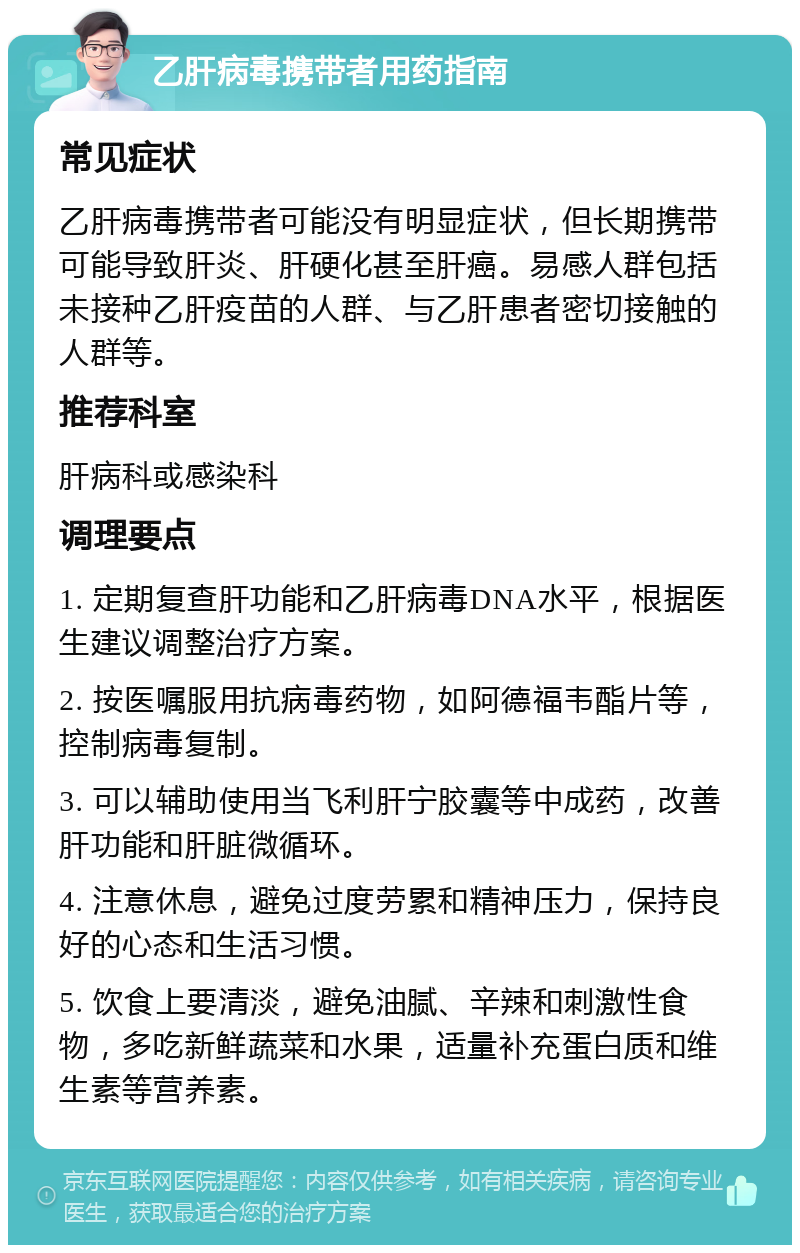 乙肝病毒携带者用药指南 常见症状 乙肝病毒携带者可能没有明显症状，但长期携带可能导致肝炎、肝硬化甚至肝癌。易感人群包括未接种乙肝疫苗的人群、与乙肝患者密切接触的人群等。 推荐科室 肝病科或感染科 调理要点 1. 定期复查肝功能和乙肝病毒DNA水平，根据医生建议调整治疗方案。 2. 按医嘱服用抗病毒药物，如阿德福韦酯片等，控制病毒复制。 3. 可以辅助使用当飞利肝宁胶囊等中成药，改善肝功能和肝脏微循环。 4. 注意休息，避免过度劳累和精神压力，保持良好的心态和生活习惯。 5. 饮食上要清淡，避免油腻、辛辣和刺激性食物，多吃新鲜蔬菜和水果，适量补充蛋白质和维生素等营养素。