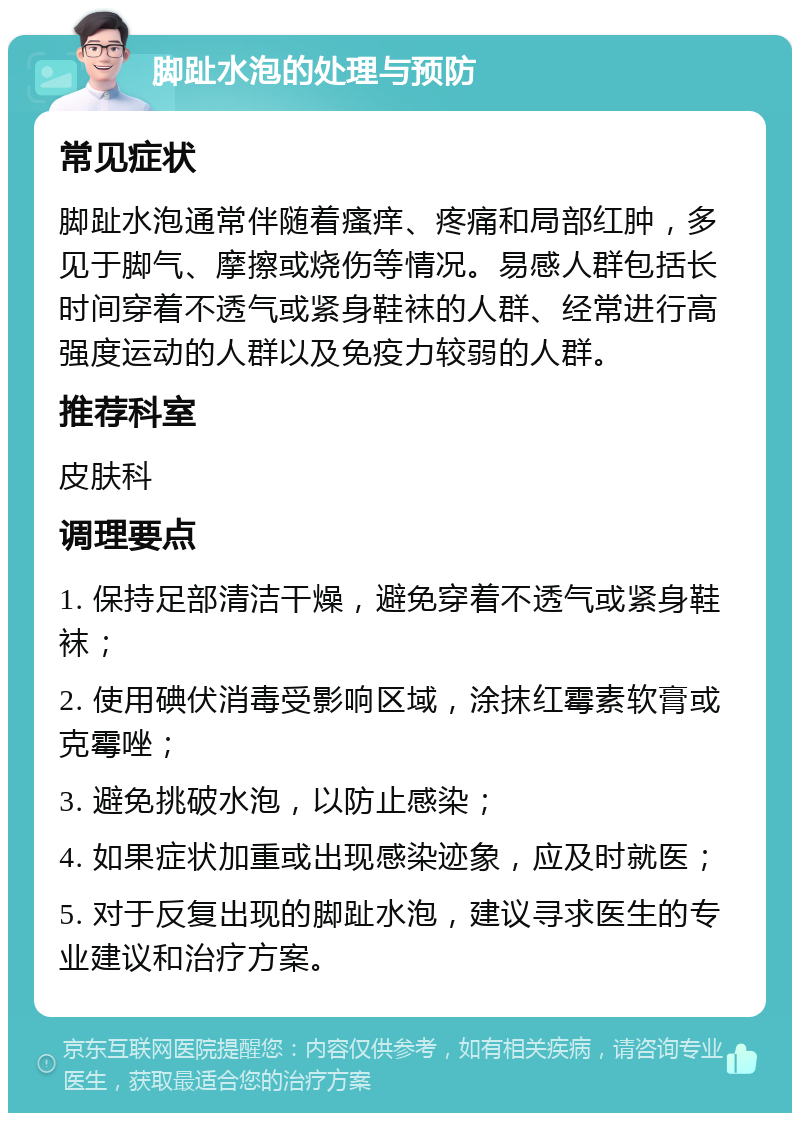 脚趾水泡的处理与预防 常见症状 脚趾水泡通常伴随着瘙痒、疼痛和局部红肿，多见于脚气、摩擦或烧伤等情况。易感人群包括长时间穿着不透气或紧身鞋袜的人群、经常进行高强度运动的人群以及免疫力较弱的人群。 推荐科室 皮肤科 调理要点 1. 保持足部清洁干燥，避免穿着不透气或紧身鞋袜； 2. 使用碘伏消毒受影响区域，涂抹红霉素软膏或克霉唑； 3. 避免挑破水泡，以防止感染； 4. 如果症状加重或出现感染迹象，应及时就医； 5. 对于反复出现的脚趾水泡，建议寻求医生的专业建议和治疗方案。