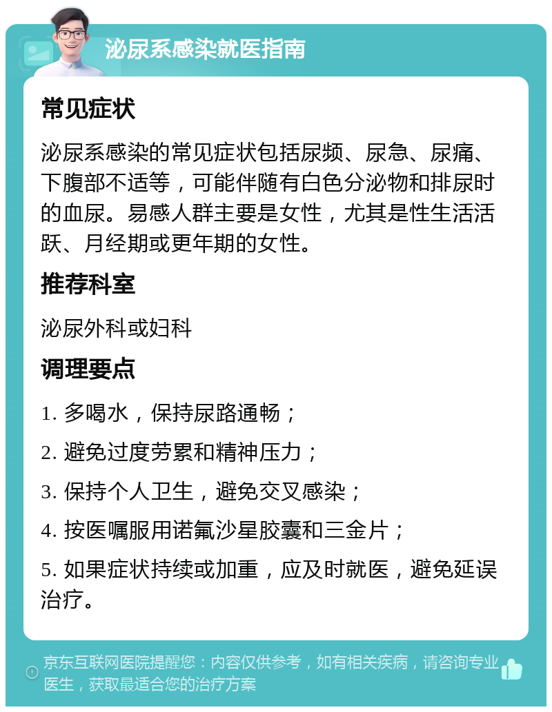 泌尿系感染就医指南 常见症状 泌尿系感染的常见症状包括尿频、尿急、尿痛、下腹部不适等，可能伴随有白色分泌物和排尿时的血尿。易感人群主要是女性，尤其是性生活活跃、月经期或更年期的女性。 推荐科室 泌尿外科或妇科 调理要点 1. 多喝水，保持尿路通畅； 2. 避免过度劳累和精神压力； 3. 保持个人卫生，避免交叉感染； 4. 按医嘱服用诺氟沙星胶囊和三金片； 5. 如果症状持续或加重，应及时就医，避免延误治疗。