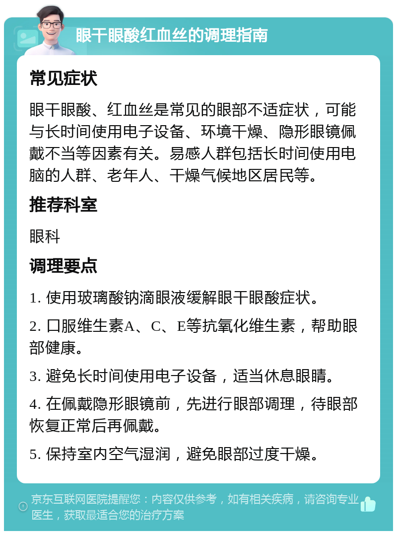 眼干眼酸红血丝的调理指南 常见症状 眼干眼酸、红血丝是常见的眼部不适症状，可能与长时间使用电子设备、环境干燥、隐形眼镜佩戴不当等因素有关。易感人群包括长时间使用电脑的人群、老年人、干燥气候地区居民等。 推荐科室 眼科 调理要点 1. 使用玻璃酸钠滴眼液缓解眼干眼酸症状。 2. 口服维生素A、C、E等抗氧化维生素，帮助眼部健康。 3. 避免长时间使用电子设备，适当休息眼睛。 4. 在佩戴隐形眼镜前，先进行眼部调理，待眼部恢复正常后再佩戴。 5. 保持室内空气湿润，避免眼部过度干燥。