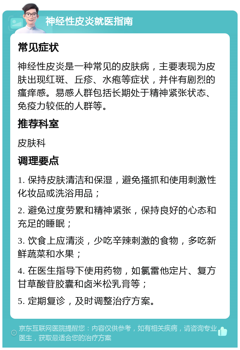 神经性皮炎就医指南 常见症状 神经性皮炎是一种常见的皮肤病，主要表现为皮肤出现红斑、丘疹、水疱等症状，并伴有剧烈的瘙痒感。易感人群包括长期处于精神紧张状态、免疫力较低的人群等。 推荐科室 皮肤科 调理要点 1. 保持皮肤清洁和保湿，避免搔抓和使用刺激性化妆品或洗浴用品； 2. 避免过度劳累和精神紧张，保持良好的心态和充足的睡眠； 3. 饮食上应清淡，少吃辛辣刺激的食物，多吃新鲜蔬菜和水果； 4. 在医生指导下使用药物，如氯雷他定片、复方甘草酸苷胶囊和卤米松乳膏等； 5. 定期复诊，及时调整治疗方案。