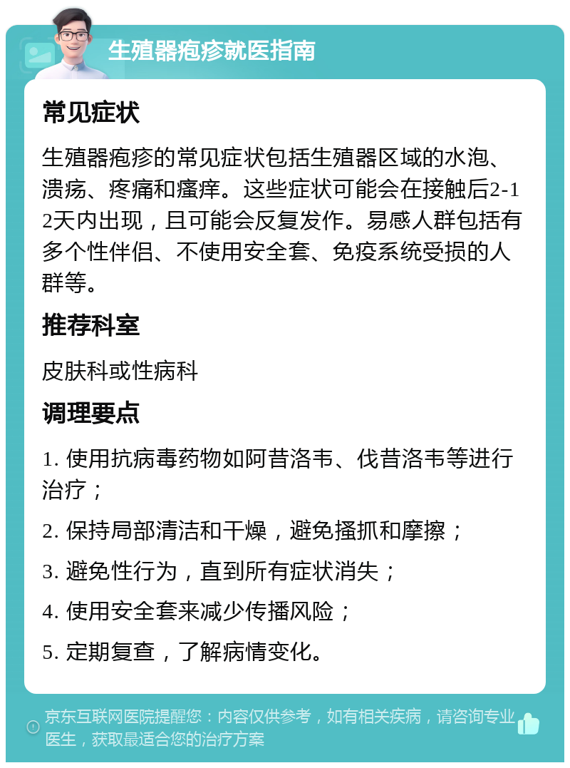 生殖器疱疹就医指南 常见症状 生殖器疱疹的常见症状包括生殖器区域的水泡、溃疡、疼痛和瘙痒。这些症状可能会在接触后2-12天内出现，且可能会反复发作。易感人群包括有多个性伴侣、不使用安全套、免疫系统受损的人群等。 推荐科室 皮肤科或性病科 调理要点 1. 使用抗病毒药物如阿昔洛韦、伐昔洛韦等进行治疗； 2. 保持局部清洁和干燥，避免搔抓和摩擦； 3. 避免性行为，直到所有症状消失； 4. 使用安全套来减少传播风险； 5. 定期复查，了解病情变化。