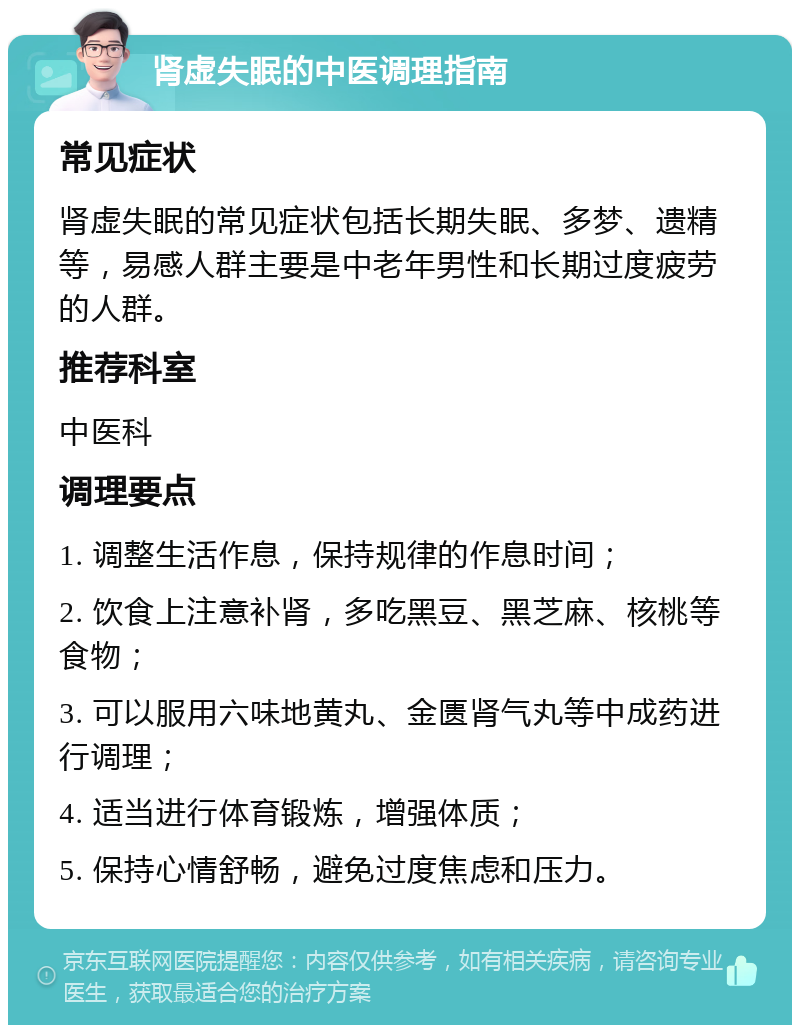 肾虚失眠的中医调理指南 常见症状 肾虚失眠的常见症状包括长期失眠、多梦、遗精等，易感人群主要是中老年男性和长期过度疲劳的人群。 推荐科室 中医科 调理要点 1. 调整生活作息，保持规律的作息时间； 2. 饮食上注意补肾，多吃黑豆、黑芝麻、核桃等食物； 3. 可以服用六味地黄丸、金匮肾气丸等中成药进行调理； 4. 适当进行体育锻炼，增强体质； 5. 保持心情舒畅，避免过度焦虑和压力。