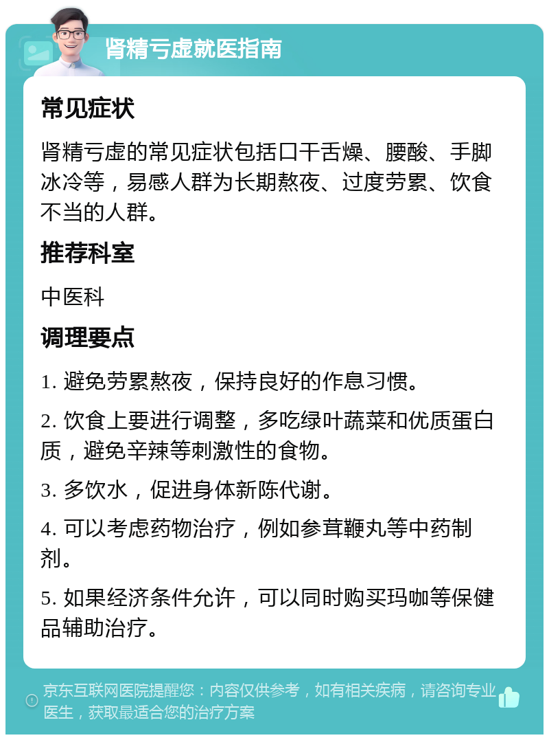 肾精亏虚就医指南 常见症状 肾精亏虚的常见症状包括口干舌燥、腰酸、手脚冰冷等，易感人群为长期熬夜、过度劳累、饮食不当的人群。 推荐科室 中医科 调理要点 1. 避免劳累熬夜，保持良好的作息习惯。 2. 饮食上要进行调整，多吃绿叶蔬菜和优质蛋白质，避免辛辣等刺激性的食物。 3. 多饮水，促进身体新陈代谢。 4. 可以考虑药物治疗，例如参茸鞭丸等中药制剂。 5. 如果经济条件允许，可以同时购买玛咖等保健品辅助治疗。