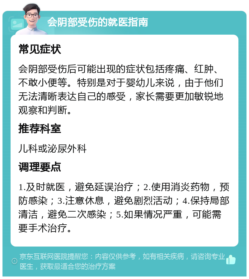 会阴部受伤的就医指南 常见症状 会阴部受伤后可能出现的症状包括疼痛、红肿、不敢小便等。特别是对于婴幼儿来说，由于他们无法清晰表达自己的感受，家长需要更加敏锐地观察和判断。 推荐科室 儿科或泌尿外科 调理要点 1.及时就医，避免延误治疗；2.使用消炎药物，预防感染；3.注意休息，避免剧烈活动；4.保持局部清洁，避免二次感染；5.如果情况严重，可能需要手术治疗。