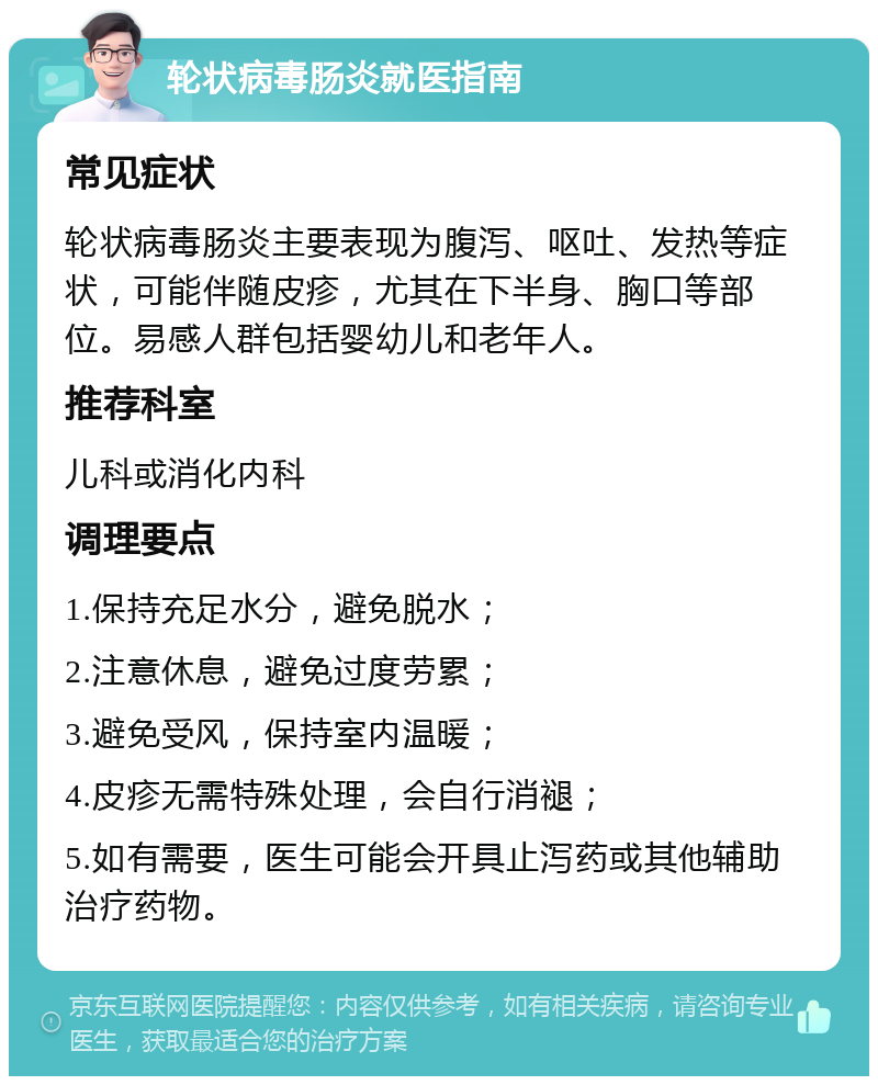 轮状病毒肠炎就医指南 常见症状 轮状病毒肠炎主要表现为腹泻、呕吐、发热等症状，可能伴随皮疹，尤其在下半身、胸口等部位。易感人群包括婴幼儿和老年人。 推荐科室 儿科或消化内科 调理要点 1.保持充足水分，避免脱水； 2.注意休息，避免过度劳累； 3.避免受风，保持室内温暖； 4.皮疹无需特殊处理，会自行消褪； 5.如有需要，医生可能会开具止泻药或其他辅助治疗药物。