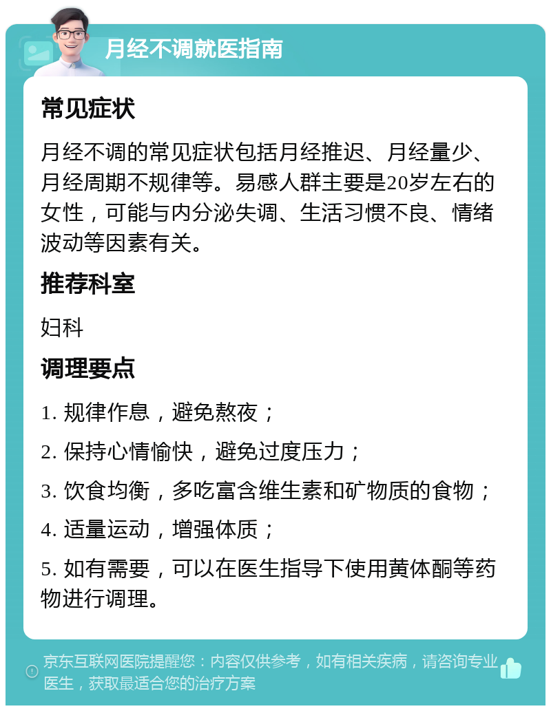 月经不调就医指南 常见症状 月经不调的常见症状包括月经推迟、月经量少、月经周期不规律等。易感人群主要是20岁左右的女性，可能与内分泌失调、生活习惯不良、情绪波动等因素有关。 推荐科室 妇科 调理要点 1. 规律作息，避免熬夜； 2. 保持心情愉快，避免过度压力； 3. 饮食均衡，多吃富含维生素和矿物质的食物； 4. 适量运动，增强体质； 5. 如有需要，可以在医生指导下使用黄体酮等药物进行调理。