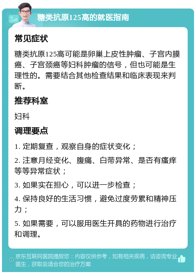 糖类抗原125高的就医指南 常见症状 糖类抗原125高可能是卵巢上皮性肿瘤、子宫内膜癌、子宫颈癌等妇科肿瘤的信号，但也可能是生理性的。需要结合其他检查结果和临床表现来判断。 推荐科室 妇科 调理要点 1. 定期复查，观察自身的症状变化； 2. 注意月经变化、腹痛、白带异常、是否有瘙痒等等异常症状； 3. 如果实在担心，可以进一步检查； 4. 保持良好的生活习惯，避免过度劳累和精神压力； 5. 如果需要，可以服用医生开具的药物进行治疗和调理。