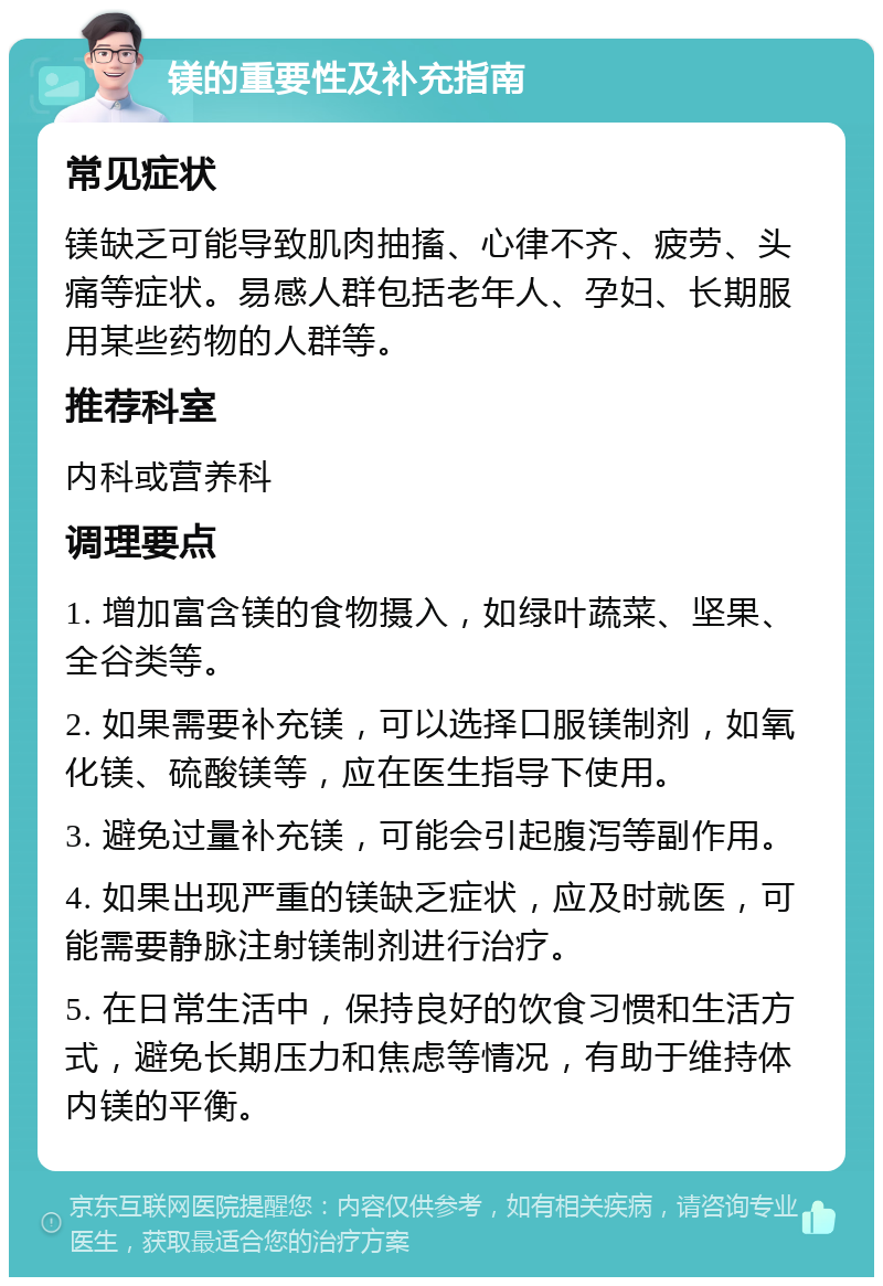 镁的重要性及补充指南 常见症状 镁缺乏可能导致肌肉抽搐、心律不齐、疲劳、头痛等症状。易感人群包括老年人、孕妇、长期服用某些药物的人群等。 推荐科室 内科或营养科 调理要点 1. 增加富含镁的食物摄入，如绿叶蔬菜、坚果、全谷类等。 2. 如果需要补充镁，可以选择口服镁制剂，如氧化镁、硫酸镁等，应在医生指导下使用。 3. 避免过量补充镁，可能会引起腹泻等副作用。 4. 如果出现严重的镁缺乏症状，应及时就医，可能需要静脉注射镁制剂进行治疗。 5. 在日常生活中，保持良好的饮食习惯和生活方式，避免长期压力和焦虑等情况，有助于维持体内镁的平衡。