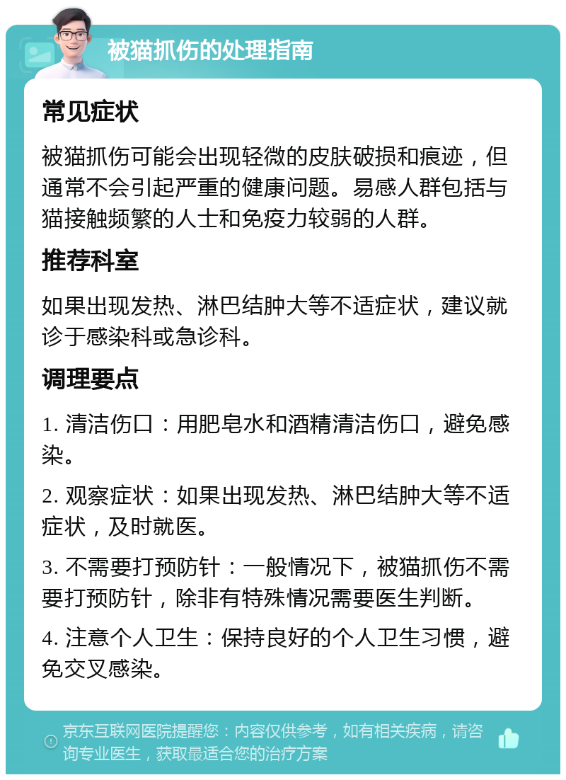 被猫抓伤的处理指南 常见症状 被猫抓伤可能会出现轻微的皮肤破损和痕迹，但通常不会引起严重的健康问题。易感人群包括与猫接触频繁的人士和免疫力较弱的人群。 推荐科室 如果出现发热、淋巴结肿大等不适症状，建议就诊于感染科或急诊科。 调理要点 1. 清洁伤口：用肥皂水和酒精清洁伤口，避免感染。 2. 观察症状：如果出现发热、淋巴结肿大等不适症状，及时就医。 3. 不需要打预防针：一般情况下，被猫抓伤不需要打预防针，除非有特殊情况需要医生判断。 4. 注意个人卫生：保持良好的个人卫生习惯，避免交叉感染。