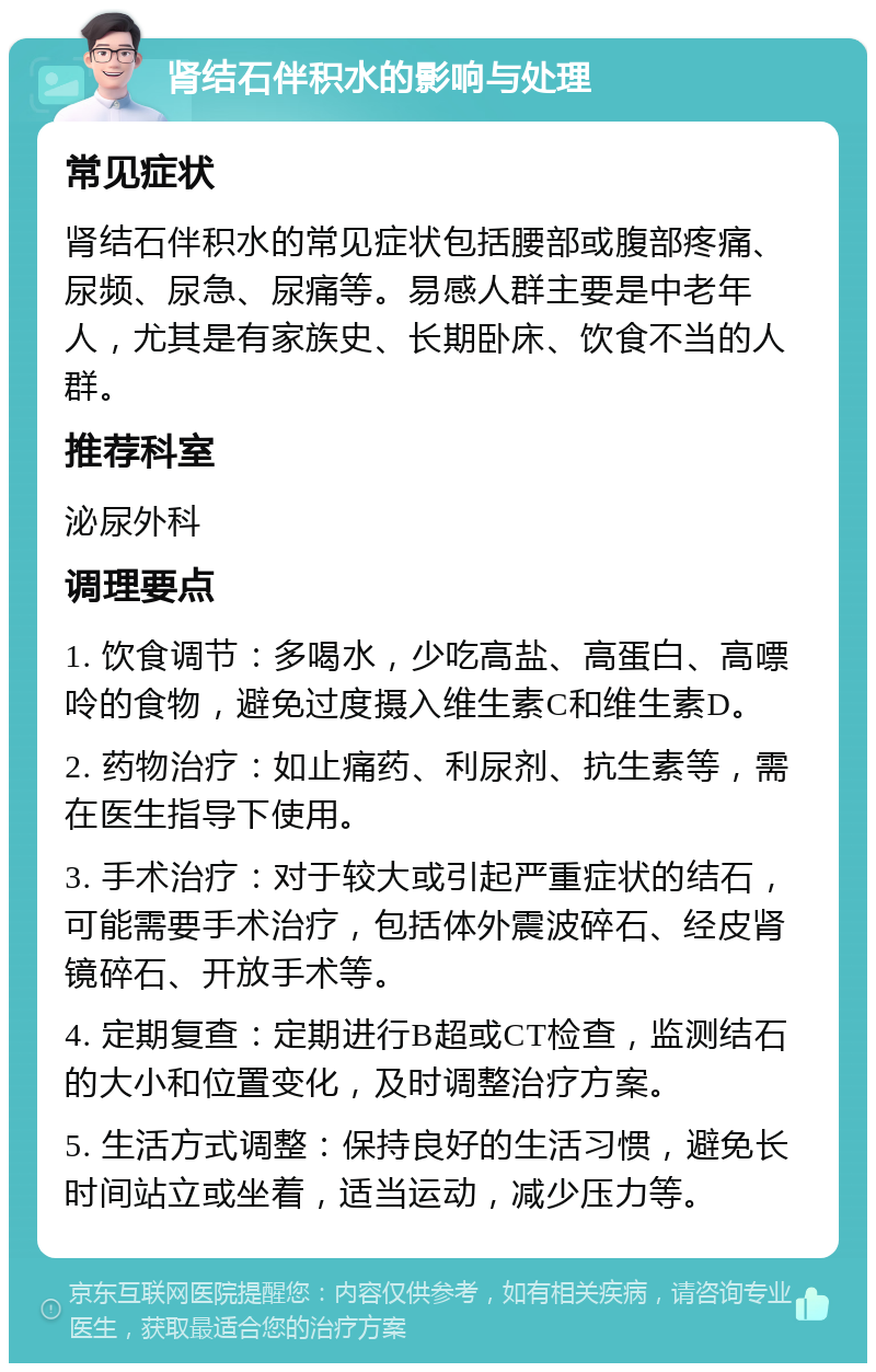 肾结石伴积水的影响与处理 常见症状 肾结石伴积水的常见症状包括腰部或腹部疼痛、尿频、尿急、尿痛等。易感人群主要是中老年人，尤其是有家族史、长期卧床、饮食不当的人群。 推荐科室 泌尿外科 调理要点 1. 饮食调节：多喝水，少吃高盐、高蛋白、高嘌呤的食物，避免过度摄入维生素C和维生素D。 2. 药物治疗：如止痛药、利尿剂、抗生素等，需在医生指导下使用。 3. 手术治疗：对于较大或引起严重症状的结石，可能需要手术治疗，包括体外震波碎石、经皮肾镜碎石、开放手术等。 4. 定期复查：定期进行B超或CT检查，监测结石的大小和位置变化，及时调整治疗方案。 5. 生活方式调整：保持良好的生活习惯，避免长时间站立或坐着，适当运动，减少压力等。