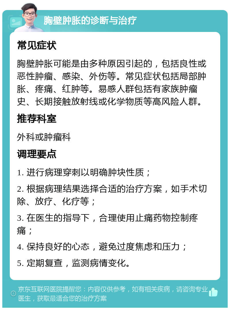 胸壁肿胀的诊断与治疗 常见症状 胸壁肿胀可能是由多种原因引起的，包括良性或恶性肿瘤、感染、外伤等。常见症状包括局部肿胀、疼痛、红肿等。易感人群包括有家族肿瘤史、长期接触放射线或化学物质等高风险人群。 推荐科室 外科或肿瘤科 调理要点 1. 进行病理穿刺以明确肿块性质； 2. 根据病理结果选择合适的治疗方案，如手术切除、放疗、化疗等； 3. 在医生的指导下，合理使用止痛药物控制疼痛； 4. 保持良好的心态，避免过度焦虑和压力； 5. 定期复查，监测病情变化。