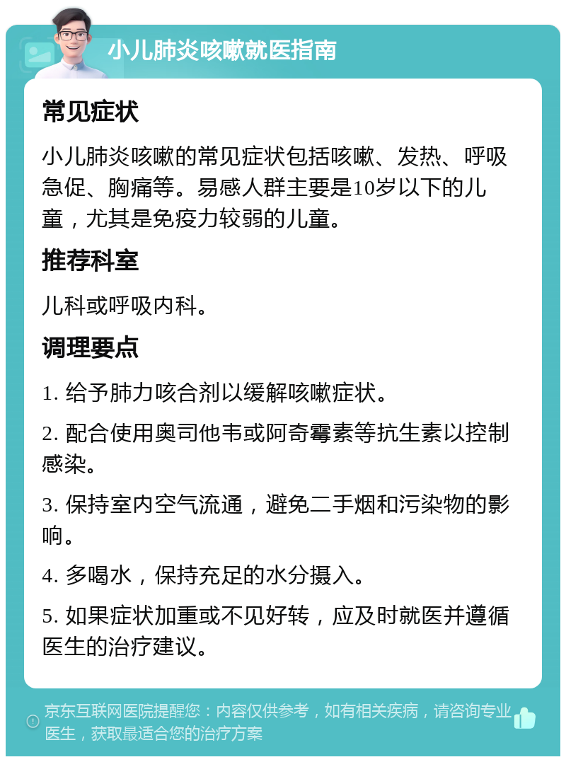 小儿肺炎咳嗽就医指南 常见症状 小儿肺炎咳嗽的常见症状包括咳嗽、发热、呼吸急促、胸痛等。易感人群主要是10岁以下的儿童，尤其是免疫力较弱的儿童。 推荐科室 儿科或呼吸内科。 调理要点 1. 给予肺力咳合剂以缓解咳嗽症状。 2. 配合使用奥司他韦或阿奇霉素等抗生素以控制感染。 3. 保持室内空气流通，避免二手烟和污染物的影响。 4. 多喝水，保持充足的水分摄入。 5. 如果症状加重或不见好转，应及时就医并遵循医生的治疗建议。