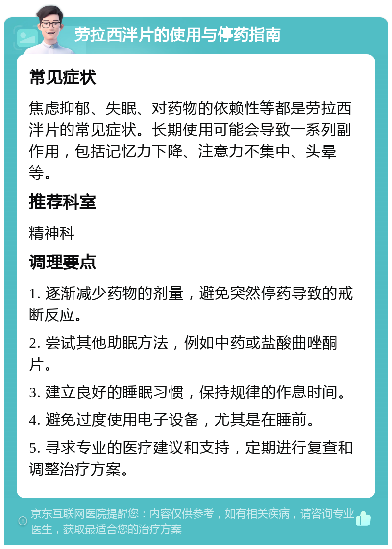 劳拉西泮片的使用与停药指南 常见症状 焦虑抑郁、失眠、对药物的依赖性等都是劳拉西泮片的常见症状。长期使用可能会导致一系列副作用，包括记忆力下降、注意力不集中、头晕等。 推荐科室 精神科 调理要点 1. 逐渐减少药物的剂量，避免突然停药导致的戒断反应。 2. 尝试其他助眠方法，例如中药或盐酸曲唑酮片。 3. 建立良好的睡眠习惯，保持规律的作息时间。 4. 避免过度使用电子设备，尤其是在睡前。 5. 寻求专业的医疗建议和支持，定期进行复查和调整治疗方案。