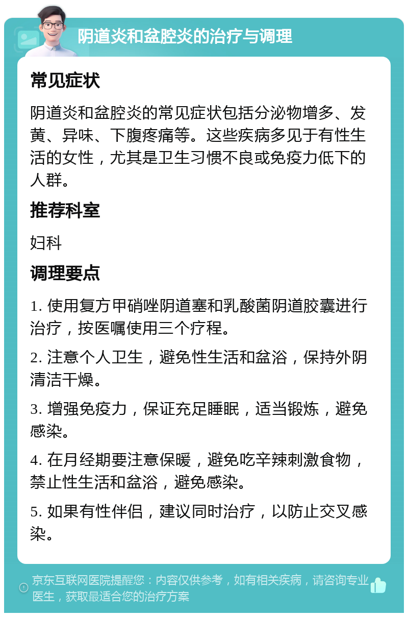 阴道炎和盆腔炎的治疗与调理 常见症状 阴道炎和盆腔炎的常见症状包括分泌物增多、发黄、异味、下腹疼痛等。这些疾病多见于有性生活的女性，尤其是卫生习惯不良或免疫力低下的人群。 推荐科室 妇科 调理要点 1. 使用复方甲硝唑阴道塞和乳酸菌阴道胶囊进行治疗，按医嘱使用三个疗程。 2. 注意个人卫生，避免性生活和盆浴，保持外阴清洁干燥。 3. 增强免疫力，保证充足睡眠，适当锻炼，避免感染。 4. 在月经期要注意保暖，避免吃辛辣刺激食物，禁止性生活和盆浴，避免感染。 5. 如果有性伴侣，建议同时治疗，以防止交叉感染。