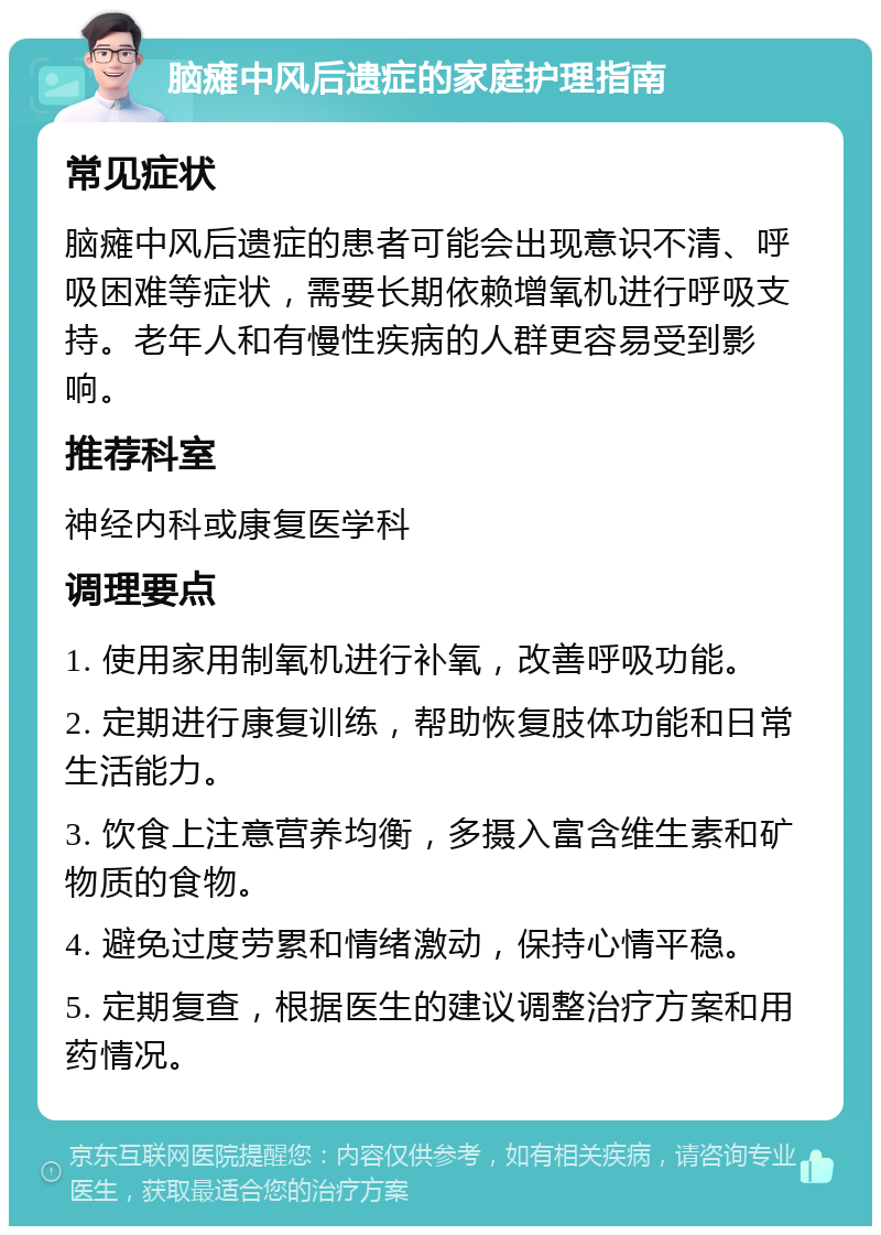 脑瘫中风后遗症的家庭护理指南 常见症状 脑瘫中风后遗症的患者可能会出现意识不清、呼吸困难等症状，需要长期依赖增氧机进行呼吸支持。老年人和有慢性疾病的人群更容易受到影响。 推荐科室 神经内科或康复医学科 调理要点 1. 使用家用制氧机进行补氧，改善呼吸功能。 2. 定期进行康复训练，帮助恢复肢体功能和日常生活能力。 3. 饮食上注意营养均衡，多摄入富含维生素和矿物质的食物。 4. 避免过度劳累和情绪激动，保持心情平稳。 5. 定期复查，根据医生的建议调整治疗方案和用药情况。