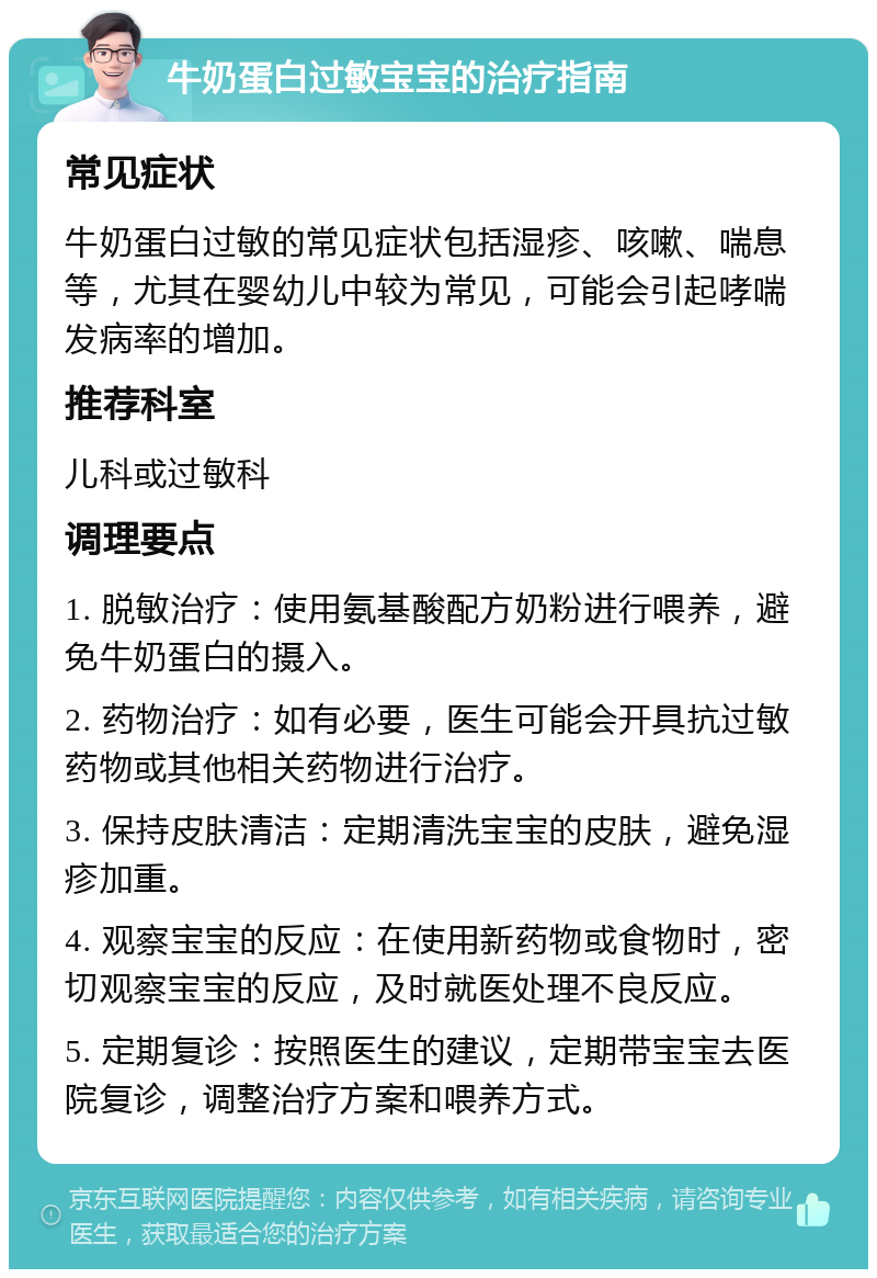 牛奶蛋白过敏宝宝的治疗指南 常见症状 牛奶蛋白过敏的常见症状包括湿疹、咳嗽、喘息等，尤其在婴幼儿中较为常见，可能会引起哮喘发病率的增加。 推荐科室 儿科或过敏科 调理要点 1. 脱敏治疗：使用氨基酸配方奶粉进行喂养，避免牛奶蛋白的摄入。 2. 药物治疗：如有必要，医生可能会开具抗过敏药物或其他相关药物进行治疗。 3. 保持皮肤清洁：定期清洗宝宝的皮肤，避免湿疹加重。 4. 观察宝宝的反应：在使用新药物或食物时，密切观察宝宝的反应，及时就医处理不良反应。 5. 定期复诊：按照医生的建议，定期带宝宝去医院复诊，调整治疗方案和喂养方式。