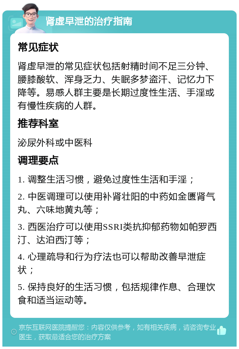 肾虚早泄的治疗指南 常见症状 肾虚早泄的常见症状包括射精时间不足三分钟、腰膝酸软、浑身乏力、失眠多梦盗汗、记忆力下降等。易感人群主要是长期过度性生活、手淫或有慢性疾病的人群。 推荐科室 泌尿外科或中医科 调理要点 1. 调整生活习惯，避免过度性生活和手淫； 2. 中医调理可以使用补肾壮阳的中药如金匮肾气丸、六味地黄丸等； 3. 西医治疗可以使用SSRI类抗抑郁药物如帕罗西汀、达泊西汀等； 4. 心理疏导和行为疗法也可以帮助改善早泄症状； 5. 保持良好的生活习惯，包括规律作息、合理饮食和适当运动等。