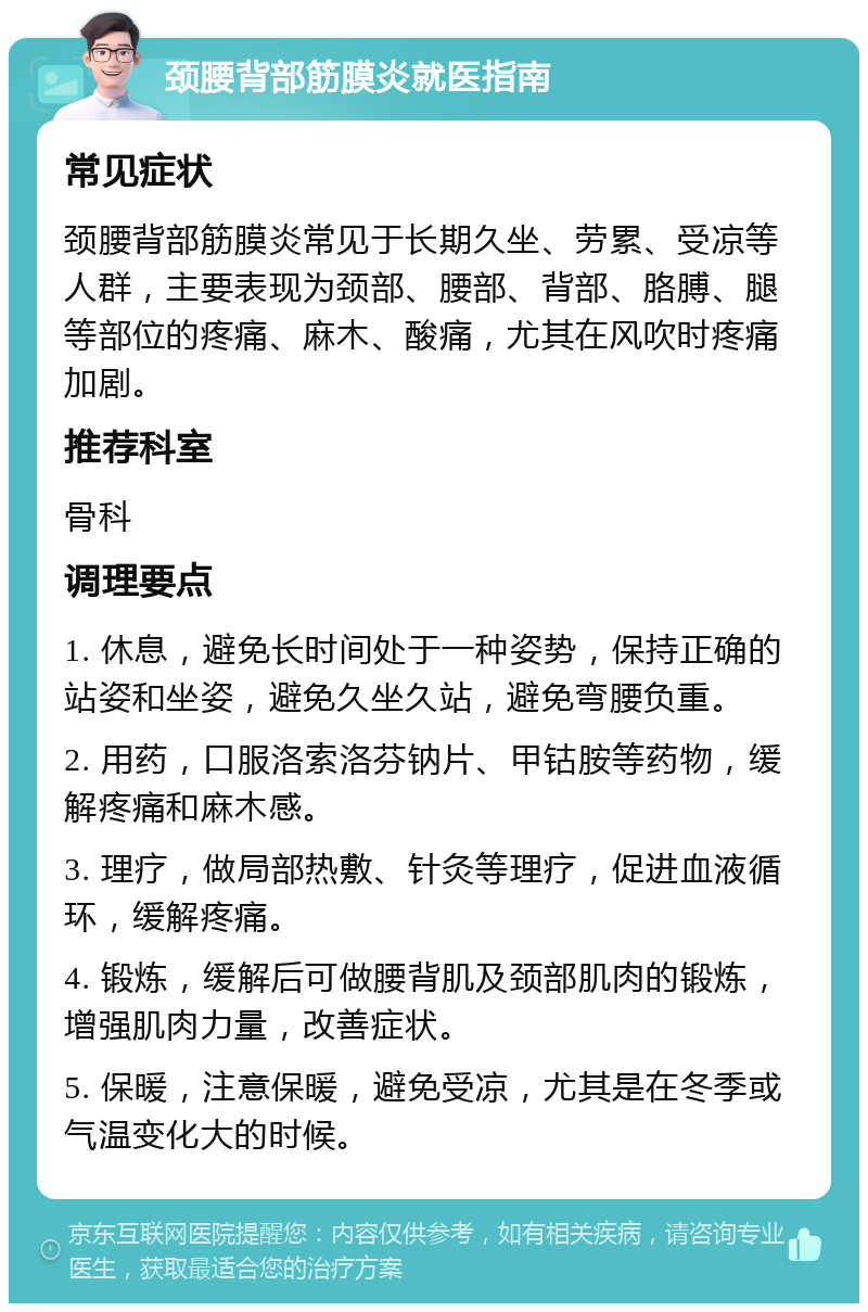 颈腰背部筋膜炎就医指南 常见症状 颈腰背部筋膜炎常见于长期久坐、劳累、受凉等人群，主要表现为颈部、腰部、背部、胳膊、腿等部位的疼痛、麻木、酸痛，尤其在风吹时疼痛加剧。 推荐科室 骨科 调理要点 1. 休息，避免长时间处于一种姿势，保持正确的站姿和坐姿，避免久坐久站，避免弯腰负重。 2. 用药，口服洛索洛芬钠片、甲钴胺等药物，缓解疼痛和麻木感。 3. 理疗，做局部热敷、针灸等理疗，促进血液循环，缓解疼痛。 4. 锻炼，缓解后可做腰背肌及颈部肌肉的锻炼，增强肌肉力量，改善症状。 5. 保暖，注意保暖，避免受凉，尤其是在冬季或气温变化大的时候。