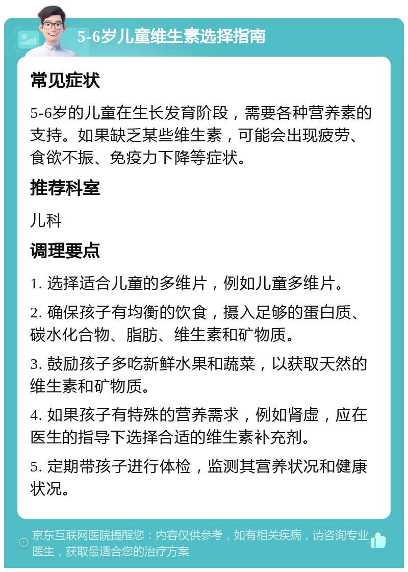 5-6岁儿童维生素选择指南 常见症状 5-6岁的儿童在生长发育阶段，需要各种营养素的支持。如果缺乏某些维生素，可能会出现疲劳、食欲不振、免疫力下降等症状。 推荐科室 儿科 调理要点 1. 选择适合儿童的多维片，例如儿童多维片。 2. 确保孩子有均衡的饮食，摄入足够的蛋白质、碳水化合物、脂肪、维生素和矿物质。 3. 鼓励孩子多吃新鲜水果和蔬菜，以获取天然的维生素和矿物质。 4. 如果孩子有特殊的营养需求，例如肾虚，应在医生的指导下选择合适的维生素补充剂。 5. 定期带孩子进行体检，监测其营养状况和健康状况。