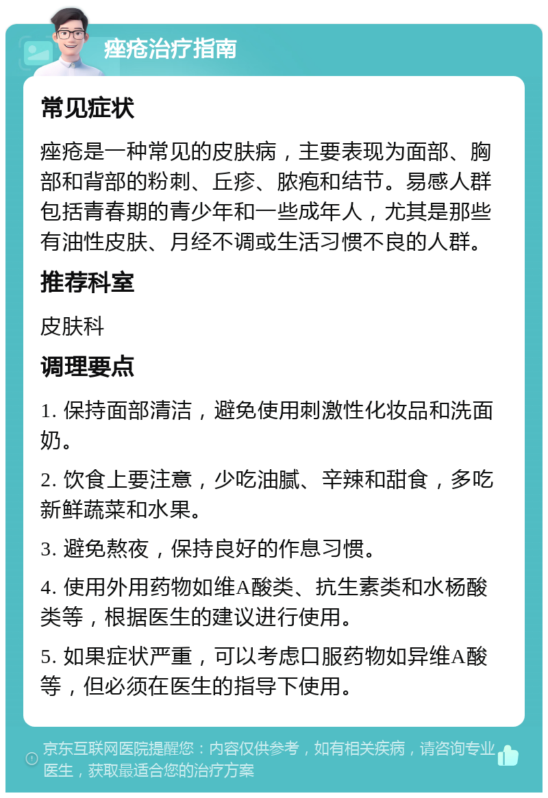 痤疮治疗指南 常见症状 痤疮是一种常见的皮肤病，主要表现为面部、胸部和背部的粉刺、丘疹、脓疱和结节。易感人群包括青春期的青少年和一些成年人，尤其是那些有油性皮肤、月经不调或生活习惯不良的人群。 推荐科室 皮肤科 调理要点 1. 保持面部清洁，避免使用刺激性化妆品和洗面奶。 2. 饮食上要注意，少吃油腻、辛辣和甜食，多吃新鲜蔬菜和水果。 3. 避免熬夜，保持良好的作息习惯。 4. 使用外用药物如维A酸类、抗生素类和水杨酸类等，根据医生的建议进行使用。 5. 如果症状严重，可以考虑口服药物如异维A酸等，但必须在医生的指导下使用。