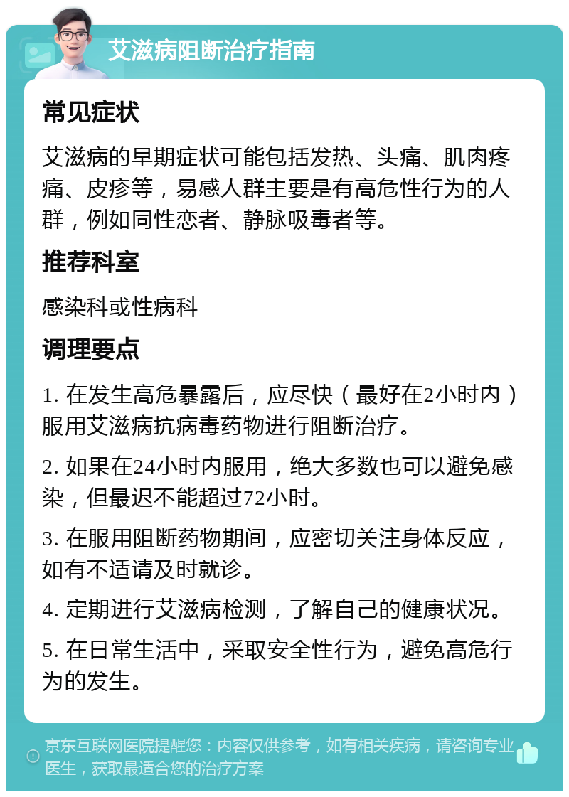 艾滋病阻断治疗指南 常见症状 艾滋病的早期症状可能包括发热、头痛、肌肉疼痛、皮疹等，易感人群主要是有高危性行为的人群，例如同性恋者、静脉吸毒者等。 推荐科室 感染科或性病科 调理要点 1. 在发生高危暴露后，应尽快（最好在2小时内）服用艾滋病抗病毒药物进行阻断治疗。 2. 如果在24小时内服用，绝大多数也可以避免感染，但最迟不能超过72小时。 3. 在服用阻断药物期间，应密切关注身体反应，如有不适请及时就诊。 4. 定期进行艾滋病检测，了解自己的健康状况。 5. 在日常生活中，采取安全性行为，避免高危行为的发生。