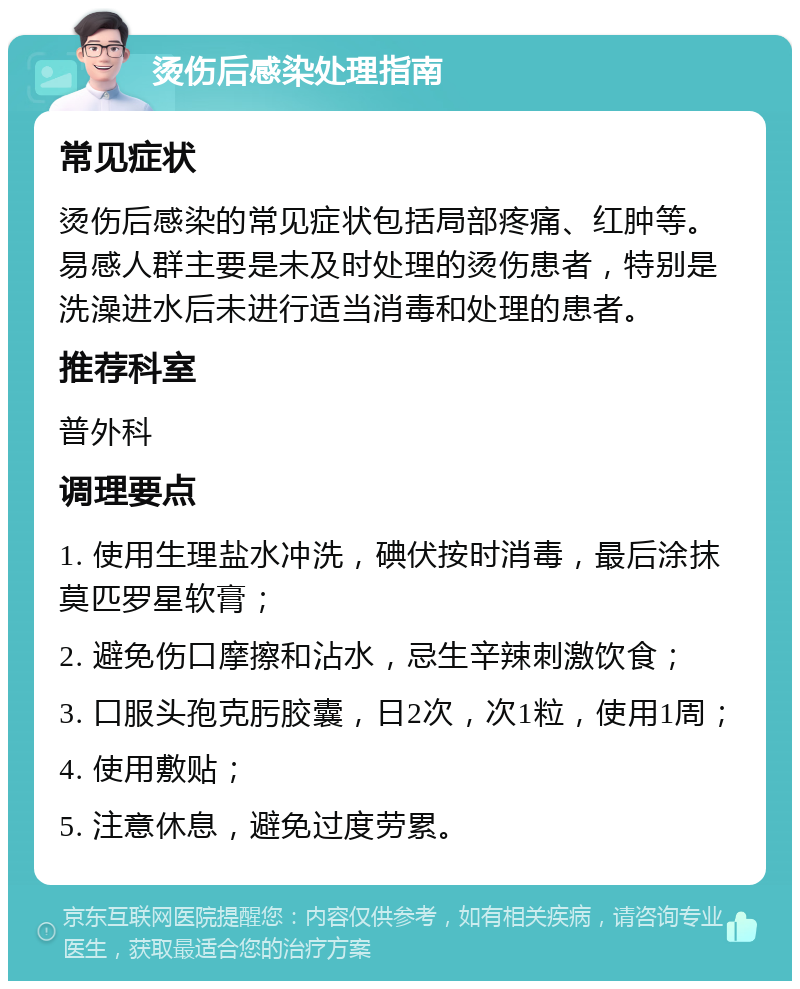 烫伤后感染处理指南 常见症状 烫伤后感染的常见症状包括局部疼痛、红肿等。易感人群主要是未及时处理的烫伤患者，特别是洗澡进水后未进行适当消毒和处理的患者。 推荐科室 普外科 调理要点 1. 使用生理盐水冲洗，碘伏按时消毒，最后涂抹莫匹罗星软膏； 2. 避免伤口摩擦和沾水，忌生辛辣刺激饮食； 3. 口服头孢克肟胶囊，日2次，次1粒，使用1周； 4. 使用敷贴； 5. 注意休息，避免过度劳累。